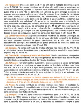 (1) Revogação: De acordo com o art. 44 do CP, com a redação determinada pela
Lei n. 9.714/98: “As penas restritivas de direitos são autônomas e substituem as
privativas de liberdade, quando: I – aplicada pena privativa de liberdade não superior a
quatro anos e o crime não for cometido com violência ou grave ameaça à pessoa ou,
qualquer que seja a pena aplicada, se o crime for culposo; II – o réu não for reincidente
em crime doloso; III – a culpabilidade, os antecedentes, a conduta social e a
personalidade do condenado, bem como os motivos e as circunstâncias indicarem que
essa substituição seja suficiente”. Como se vê, os requisitos para a substituição da
pena privativa de liberdade pela restritiva de direitos, independentemente de cominação
na parte especial, são, agora, os constantes do art. 44 do CP: (a) pena fixada em
quantidade não superior a 4 anos (se o crime não for cometido com violência ou grave
ameaça à pessoa); (b) qualquer que seja a pena aplicada, se o crime for culposo. Além
desses, exigem-se os requisitos subjetivos constantes dos incisos II e III do art. 44.
(2) Caráter substitutivo: As penas alternativas restritivas de direitos (prestação de
serviços à comunidade, limitação de fim de semana, interdição temporária de direitos),
em regra, possuem natureza de penas substitutivas, isto é, não são cominadas
abstratamente pelo tipo, mas substituem as penas privativas de liberdade, desde que
preenchidos os requisitos legais (vide CP, art. 44).
(3) Duração: As penas restritivas de direitos referidas nos incisos III, IV, V e VI do
art. 43 terão a mesma duração da pena privativa de liberdade substituída, ressalvado o
disposto no § 4o do art. 46.
(4) Cumulação com pena privativa de liberdade: Sendo substitutivas, não podem
ser aplicadas cumulativamente com as penas privativas de liberdade que as substituem.
Exceção: hipótese prevista no Código de Trânsito Brasileiro.
(5) Aplicação: Por terem caráter substitutivo, é necessário que o juiz da condenação
determine, primeiro, a quantidade de pena privativa de liberdade aplicável, com base
nos arts. 59, I e II e 68 do CP. Após esse processo, verificará a possibilidade de
substituição pela pena restritiva de direitos, lançando mão dos arts. 59, IV, e 44 do CP.
Sobre a fundamentação na escolha da pena restritiva de direitos a ser aplicada, vide
jurisprudência constante do art. 44 do CP.
Art. 55. As penas restritivas de direitos referidas nos incisos III, IV, V e VI do art.
43 terão a mesma duração da pena privativa de liberdade substituída, ressalvado o
disposto no § 4º do art. 46. (Redação dada pela Lei n. 9.714/98)
(1) Regra: As penas restritivas de direitos referidas nos incisos III (vetado), IV
(prestação de serviços à comunidade ou a entidades públicas), V (interdição temporária
de direitos) e VI (limitação de fim de semana) do art. 43 terão a mesma duração da
pena privativa de liberdade substituída.
(2) Exceção: O art. 55, com a redação determinada pela Lei n. 9.714, de 25 de
novembro de 1998, passou a prever uma ressalva até então inexistente, relativa ao
prazo de duração das penas restritivas de direitos. De acordo com essa ressalva, se a
pena substituída for superior a um ano, é facultado ao condenado cumprir a pena
 