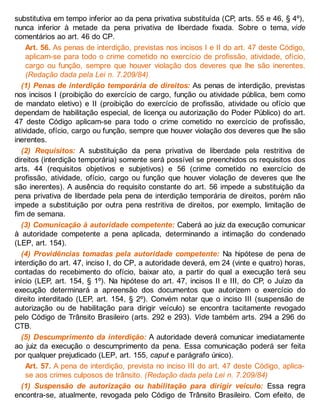 substitutiva em tempo inferior ao da pena privativa substituída (CP, arts. 55 e 46, § 4º),
nunca inferior à metade da pena privativa de liberdade fixada. Sobre o tema, vide
comentários ao art. 46 do CP.
Art. 56. As penas de interdição, previstas nos incisos I e II do art. 47 deste Código,
aplicam-se para todo o crime cometido no exercício de profissão, atividade, ofício,
cargo ou função, sempre que houver violação dos deveres que lhe são inerentes.
(Redação dada pela Lei n. 7.209/84)
(1) Penas de interdição temporária de direitos: As penas de interdição, previstas
nos incisos I (proibição do exercício de cargo, função ou atividade pública, bem como
de mandato eletivo) e II (proibição do exercício de profissão, atividade ou ofício que
dependam de habilitação especial, de licença ou autorização do Poder Público) do art.
47 deste Código aplicam-se para todo o crime cometido no exercício de profissão,
atividade, ofício, cargo ou função, sempre que houver violação dos deveres que lhe são
inerentes.
(2) Requisitos: A substituição da pena privativa de liberdade pela restritiva de
direitos (interdição temporária) somente será possível se preenchidos os requisitos dos
arts. 44 (requisitos objetivos e subjetivos) e 56 (crime cometido no exercício de
profissão, atividade, ofício, cargo ou função que houver violação de deveres que lhe
são inerentes). A ausência do requisito constante do art. 56 impede a substituição da
pena privativa de liberdade pela pena de interdição temporária de direitos, porém não
impede a substituição por outra pena restritiva de direitos, por exemplo, limitação de
fim de semana.
(3) Comunicação à autoridade competente: Caberá ao juiz da execução comunicar
à autoridade competente a pena aplicada, determinando a intimação do condenado
(LEP, art. 154).
(4) Providências tomadas pela autoridade competente: Na hipótese de pena de
interdição do art. 47, inciso I, do CP, a autoridade deverá, em 24 (vinte e quatro) horas,
contadas do recebimento do ofício, baixar ato, a partir do qual a execução terá seu
início (LEP, art. 154, § 1º). Na hipótese do art. 47, incisos II e III, do CP, o Juízo da
execução determinará a apreensão dos documentos que autorizem o exercício do
direito interditado (LEP, art. 154, § 2º). Convém notar que o inciso III (suspensão de
autorização ou de habilitação para dirigir veículo) se encontra tacitamente revogado
pelo Código de Trânsito Brasileiro (arts. 292 e 293). Vide também arts. 294 a 296 do
CTB.
(5) Descumprimento da interdição: A autoridade deverá comunicar imediatamente
ao juiz da execução o descumprimento da pena. Essa comunicação poderá ser feita
por qualquer prejudicado (LEP, art. 155, caput e parágrafo único).
Art. 57. A pena de interdição, prevista no inciso III do art. 47 deste Código, aplica-
se aos crimes culposos de trânsito. (Redação dada pela Lei n. 7.209/84)
(1) Suspensão de autorização ou habilitação para dirigir veículo: Essa regra
encontra-se, atualmente, revogada pelo Código de Trânsito Brasileiro. Com efeito, de
 