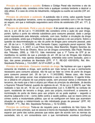 Princípio da alteridade e suicídio: Embora o Código Penal não incrimine o ato de
dispor da própria vida, considera crime toda e qualquer conduta tendente a destruir a
vida alheia. É o caso do crime de induzimento, instigação ou auxílio ao suicídio (CP, art.
122).
Princípio da alteridade e autolesão: A autolesão não é crime, salvo quando houver
intenção de prejudicar terceiros, como na autoagressão cometida com o fim de fraude
ao seguro, em que a instituição seguradora será vítima de estelionato (CP, art. 171, §
2º, V).
Princípio da alteridade. Porte e uso de drogas: A lei penal não pune o uso da droga,
isto é, o art. 28 da Lei n. 11.343/2006 não considera crime a ação de usar droga,
porém, tipifica o porte da referida substância para consumo pessoal, dado o perigo
social representado pela detenção, evitando, com isso, facilitar a circulação da droga
pela sociedade, ainda que a finalidade do sujeito seja apenas a de uso próprio. Sobre a
questão da descriminalização ou não do porte de drogas para consumo pessoal, pelo
art. 28 da Lei n. 11.343/2006, vide Fernando Capez, Legislação penal especial, São
Paulo: Saraiva, v. 4, 2007; e Luiz Flávio Gomes, Alice Bianchini, Rogério Sanches da
Cunha, William Terra de Oliveira, Nova Lei de Drogas comentada, São Paulo: Revista
dos Tribunais, 2006, p. 108-113. Vale mencionar que a 1ª Turma do STF já se
manifestou no sentido de que a previsão do art. 28 da Lei de Drogas não implicou
abolitio criminis, mas apenas despenalização, entendida esta como exclusão, para o
tipo, das penas privativas de liberdade (STF, 1ª T., RE-QO 430105/RJ, Rel. Min.
Sepúlveda Pertence, j. 13-2-2007, DJ 27-4-2007, p. 69).
Princípio da alteridade. Consumo imediato da droga: Na hipótese em que o agente
consome de imediato a droga, sem portá-la por mais tempo do que o estritamente
necessário para consumo pessoal, não há que se falar no crime de porte de drogas
para consumo pessoal (art. 28 da Lei n. 11.343/2006). Nesse caso, não houve
detenção, nem perigo social, mas simplesmente o uso da substância. O agente limita-
se a utilizá-la em prejuízo de sua própria saúde, sem provocar danos a interesses de
terceiros, de modo que o fato é atípico por influxo do princípio da alteridade. Já decidiu
o Supremo Tribunal Federal, quando da vigência do art. 16 da Lei n. 6.368/76, que “não
realizado o tipo do art. 16 da Lei de entorpecentes (Lei n. 6.368/76) na conduta de
quem, recebendo de terceiro a droga, para uso próprio, incontinenti, a consome: a
incriminação do porte de tóxico para uso próprio só se pode explicar – segundo a
doutrina subjacente à lei – como delito contra a saúde pública, que se insere entre os
crimes contra a incolumidade pública, que só se configuram em fatos que acarretam
situação de perigo a indeterminado ou não individuado grupo de pessoas” (STF, HC
79189/SP, 1ª T., Rel. Min. Sepúlveda Pertence, j. 12-12-2000).
Princípio da confiança: Trata-se de requisito para a existência do fato típico. De
acordo com esse princípio, que se associa à teoria da imputação objetiva, todos devem
esperar por parte das outras pessoas que estas ajam de acordo com as normas da
sociedade, isto é, em consonância com o que normalmente acontece (confiança
 