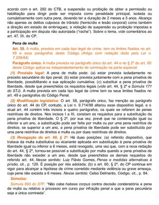 acordo com o art. 292 do CTB, a suspensão ou proibição de obter a permissão ou
habilitação para dirigir pode ser imposta como penalidade principal, isolada ou
cumulativamente com outra pena, devendo ter a duração de 2 meses a 5 anos. Alcança
não apenas os delitos culposos de trânsito (homicídio e lesão corporal) como também
a direção em estado de embriaguez, a violação de suspensão ou proibição impostas e
a participação em disputa não autorizada (“racha”). Sobre o tema, vide comentários ao
art. 47, III, do CP.
Pena de multa
Art. 58. A multa, prevista em cada tipo legal de crime, tem os limites fixados no art.
49 e seus parágrafos deste Código. (Artigo com redação dada pela Lei n.
7.209/84)
Parágrafo único. A multa prevista no parágrafo único do art. 44 e no § 2º do art. 60
deste Código aplica-se independentemente de cominação na parte especial.
(1) Previsão legal: A pena de multa pode: (a) estar prevista isoladamente no
preceito secundário do tipo penal; (b) estar prevista juntamente com a pena privativa de
liberdade, possibilitando a sua aplicação cumulativa; (c) substituir a pena privativa de
liberdade, desde que preenchidos os requisitos legais (vide art. 44, § 2º e Súmula 171
do STJ). A multa prevista em cada tipo legal de crime tem os seus limites fixados no
art. 49 e parágrafos do Código Penal.
(2) Modificação legislativa: O art. 58, parágrafo único, faz menção ao parágrafo
único do art. 44 do CP, contudo, a Lei n. 9.714/98 alterou esse dispositivo legal, e o
atual art. 44 contém três incisos e quatro parágrafos, os quais se referem às penas
restritivas de direitos. Nos incisos I a III, constam os requisitos para a substituição da
pena privativa de liberdade. O § 2º, por sua vez, prevê que na condenação igual ou
inferior a um ano, a substituição pode ser feita por multa ou por uma pena restritiva de
direitos; se superior a um ano, a pena privativa de liberdade pode ser substituída por
uma pena restritiva de direitos e multa ou por duas restritivas de direitos.
(3) Revogação do art. 60, § 2º: Há duas posições: (a) referido dispositivo, que
tratava da multa substitutiva ou vicariante aplicada em substituição à pena privativa de
liberdade igual ou inferior a 6 meses, está revogado, uma vez que, com a nova redação
do art. 44, § 2º, tornou-se possível a substituição por multa quando a pena privativa de
liberdade não exceder a um ano, desde que preenchidos os demais requisitos do
referido art. 44. Nesse sentido: Luiz Flávio Gomes, Penas e medidas alternativas à
prisão, cit., p. 120. É posição por nós adotada; (b) o art. 60, § 2º, do CP continua em
vigor para alcançar a hipótese de crime cometido mediante violência ou grave ameaça,
cuja pena não exceda a 6 meses. Nesse sentido: Celso Delmanto, Código, cit., p. 84.
Súmulas:
Súmula 693 do STF: “Não cabe habeas corpus contra decisão condenatória a pena
de multa ou relativo a processo em curso por infração penal a que a pena pecuniária
seja a única cominada”.
 