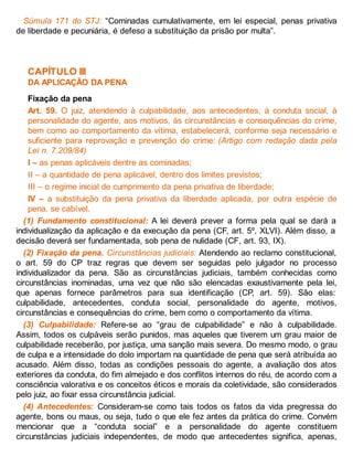 Súmula 171 do STJ: “Cominadas cumulativamente, em lei especial, penas privativa
de liberdade e pecuniária, é defeso a substituição da prisão por multa”.
CAPÍTULO III
DA APLICAÇÃO DA PENA
Fixação da pena
Art. 59. O juiz, atendendo à culpabilidade, aos antecedentes, à conduta social, à
personalidade do agente, aos motivos, às circunstâncias e consequências do crime,
bem como ao comportamento da vítima, estabelecerá, conforme seja necessário e
suficiente para reprovação e prevenção do crime: (Artigo com redação dada pela
Lei n. 7.209/84)
I – as penas aplicáveis dentre as cominadas;
II – a quantidade de pena aplicável, dentro dos limites previstos;
III – o regime inicial de cumprimento da pena privativa de liberdade;
IV – a substituição da pena privativa da liberdade aplicada, por outra espécie de
pena, se cabível.
(1) Fundamento constitucional: A lei deverá prever a forma pela qual se dará a
individualização da aplicação e da execução da pena (CF, art. 5º, XLVI). Além disso, a
decisão deverá ser fundamentada, sob pena de nulidade (CF, art. 93, IX).
(2) Fixação da pena. Circunstâncias judiciais: Atendendo ao reclamo constitucional,
o art. 59 do CP traz regras que devem ser seguidas pelo julgador no processo
individualizador da pena. São as circunstâncias judiciais, também conhecidas como
circunstâncias inominadas, uma vez que não são elencadas exaustivamente pela lei,
que apenas fornece parâmetros para sua identificação (CP, art. 59). São elas:
culpabilidade, antecedentes, conduta social, personalidade do agente, motivos,
circunstâncias e consequências do crime, bem como o comportamento da vítima.
(3) Culpabilidade: Refere-se ao “grau de culpabilidade” e não à culpabilidade.
Assim, todos os culpáveis serão punidos, mas aqueles que tiverem um grau maior de
culpabilidade receberão, por justiça, uma sanção mais severa. Do mesmo modo, o grau
de culpa e a intensidade do dolo importam na quantidade de pena que será atribuída ao
acusado. Além disso, todas as condições pessoais do agente, a avaliação dos atos
exteriores da conduta, do fim almejado e dos conflitos internos do réu, de acordo com a
consciência valorativa e os conceitos éticos e morais da coletividade, são considerados
pelo juiz, ao fixar essa circunstância judicial.
(4) Antecedentes: Consideram-se como tais todos os fatos da vida pregressa do
agente, bons ou maus, ou seja, tudo o que ele fez antes da prática do crime. Convém
mencionar que a “conduta social” e a personalidade do agente constituem
circunstâncias judiciais independentes, de modo que antecedentes significa, apenas,
 