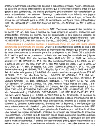 anterior envolvimento em inquéritos policiais e processos criminais. Assim, consideram-
se para fins de maus antecedentes os delitos que o condenado praticou antes do que
gerou a sua condenação. Os delitos praticados posteriormente não caracterizam os
maus antecedentes. No entanto, “Sentença condenatória com trânsito em julgado
posterior ao fato delituoso de que o paciente é acusado neste writ, que, embora não
possa ser considerada para o efeito de reincidência, configura maus antecedentes”
(STF, HC 82202/RJ, 2ª T., Rel. Min. Maurício Corrêa, j. 29-10-2002, DJ 19-12-2002, p.
129).
Antecedentes e presunção de inocência: STF: “Dentre as circunstâncias previstas na
lei penal (CP, art. 59) para a fixação da pena incluem-se aqueles pertinentes aos
antecedentes criminais do agente, não se constituindo o seu aumento violação ao
princípio da inocência presumida (CF, art. 5º, LVII). Habeas corpus indeferido” (STF,
HC 81759/SP, 2ª T., Rel. Min. Maurício Corrêa, j. 26-3-2002, DJ 29-8-2003, p. 35).
Antecedentes e inquéritos policiais e processos-crime em que não tenha havido
condenação com trânsito em julgado: O STF já se manifestou no sentido de que o art.
5º, LVII, da CF (princípio da presunção de inocência) não impede que se leve à conta
de maus antecedentes do acusado, para fins do disposto no art. 59 do CP, a existência
de inquéritos policiais e processos criminais sem condenação transitada em julgado:
STF, HC 73.394-8, Rel. Min. Moreira Alves, DJU 4-3-1997, p. 8504. No mesmo
sentido: STF, RE 427339/GO, 1ª T., Rel. Min. Sepúlveda Pertence, j. 5-4-2005, DJ 27-
5-2005, p. 21; STF, HC 81974/SP, 2ª T., Rel. Min. Celso de Mello, j. 22-10-2002, DJ
13-2-2004, p. 17. TRF, 3ª Região, Ap. Crim. 1999.61.81.000835-7, 5ª T., Rel. Juiz
André Nabarrete, j. 6-12-2004; TRF, 2ª Região, Ap. Crim. 2002.02.01.000919-3, 5ª T.,
Rel. Juiz Alberto Nogueira, j. 23-9-2003. Em sentido contrário é a posição do STJ: HC
52.803/RJ, 5ª T., Rel. Min. Felix Fischer, j. 6-6-2006; HC 47224/MS, 6ª T., Rel. Min.
Hélio Quag1ia Barbosa, j. 28-3-2006. Na mesma linha: TJSP, Ap. Crim. 217.829-3, 4ª
Câmara Criminal, Rel. Des. Bittencourt Rodrigues, j. 10-6-1997; TJRS, Ap. Crim.
70013594791, 6ª Câmara Criminal, Rel. Des. Aymoré Roque Pottes de Mello, j. 8-6-
2006; TACrimSP, Ap. Crim. 1075859/8, 11ª Câmara, Rel. Des. Wilson Barreira, j. 30-1-
1998; TACrimSP, RT 782/606; TACrimSP, RT 697/736; STF, HC 84687/MS, 2ª T., Rel.
Min. Celso de Mello, j. 26-10-2004, DJ 27-10-2006, p. 63; STF, RHC 834931/PR, 1ª T.,
Rel. Min. Marco Aurélio, j. 4-11-2003, DJ 13-2-2004, p. 14. Finalmente, há decisões do
STF no sentido de que a existência de inquéritos policiais e ações em andamento por si
só não autorizam a configuração de maus antecedentes, exigindo-se a análise do caso
concreto e, portanto, fundamentação. Somente em tal hipótese, a configuração dos
maus antecedentes não ofenderá o princípio da não culpabilidade. Nesse sentido: STF:
“Habeas corpus. Substituição da pena privativa de liberdade por restritiva de direitos.
Não fixação do regime semiaberto. Violação do princípio da presunção de inocência.
Não ocorrência. O simples fato de existirem ações penais ou mesmo inquéritos policiais
em curso contra o paciente não induz, automaticamente, à conclusão de que este
possui maus antecedentes. A análise do caso concreto pelo julgador determinará se a
existência de diversos procedimentos criminais autoriza o reconhecimento de maus
 