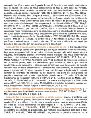 antecedentes. Precedentes da Segunda Turma. O fato de a autoridade sentenciante
não ter levado em conta os maus antecedentes ao fixar a pena-base, na verdade,
beneficiou o paciente, de sorte que não há razão para inconformismo, quanto a esse
aspecto. Habeas corpus indeferido” (STF, HC 84088/MG, 2ª T., Rel. Min. Gilmar
Mendes, Rel. Acórdão Min. Joaquim Barbosa, j. 29-11-2005, DJ 20-11-2005). STF:
“Inquéritos policiais e ações penais em andamento configuram, desde que devidamente
fundamentados, maus antecedentes para efeito da fixação da pena-base, sem que,
com isso, reste ofendido o princípio da presunção de não culpabilidade” (STF, AI-AgR
604041/RS, 1ª T., Rel. Min. Ricardo Lewandowski, j. 3-8-2007, DJ 31-8-2007, p. 30). A
matéria, no entanto, por não ser pacífica, levou o Supremo Tribunal Federal a
considerar haver repercussão geral na discussão sobre a possibilidade de processos
em curso serem considerados maus antecedentes para efeito de dosimetria da pena,
ante o princípio da presunção de não culpabilidade (STF, RE 591.054, Rel. Min. Marco
Aurélio , DJe de 14-11-2008). No âmbito do STJ, foi editada a Súmula 444, a qual
pacificou o entendimento no sentido de que: “É vedada a utilização de inquéritos
policiais e ações penais em curso para agravar a pena-base”.
Antecedentes. Inquérito policial arquivado e absolvição do réu: O Egrégio Supremo
Tribunal Federal já decidiu que “provado que em ações anteriores o réu foi absolvido,
bem como o arquivamento de um outro processo, ao que tudo indica concernente a
inquérito, insubsistente exsurge provimento judicial baseado nos maus antecedentes
criminais, cuja inexistência revela-se nas absolvições” (HC 72041/RJ, 2ª T., Rel. Min.
Marco Aurélio, j. 14-3-1995). Na mesma linha: “A só existência de inquéritos policiais ou
de processos penais, quer em andamento, quer arquivados, desde que ausente
condenação penal irrecorrível – além de não permitir que, com base neles, se formule
qualquer juízo de maus antecedentes –, também não pode autorizar, na dosimetria da
pena, o agravamento do status poenalis do réu, nem dar suporte legitimador à privação
cautelar da liberdade do indiciado ou do acusado, sob pena de transgressão ao
postulado constitucional da não culpabilidade, inscrito no art. 5º, inciso LVII, da Lei
Fundamental da República” (STF, HC 84687/MS, 2ª T., Rel. Min. Celso de Mello, j. 26-
10-2004, DJ 27-10-2006, p. 63). No sentido de que a absolvição por insuficiência de
provas (CPP, art. 386, VII, cf. Lei n. 11.690/2008) e inquéritos arquivados configuram
maus antecedentes: Nélson Hungria. Comentários, cit., v. 5, p. 475.
Antecedentes e sentença condenatória alcançada pela prescrição retroativa: O STF
manifestou-se pela inexistência de maus antecedentes: STF, HC 73.264, 2ª T., Rel.
Min. Marco Aurélio, DJU 8-9-2000, p. 5.
Antecedentes e sentença que concede o perdão judicial: Quanto à sentença que
concede o perdão judicial, verificam-se duas posições: (a) trata-se de sentença
condenatória, a qual livra o réu da pena e da reincidência, mas permite a subsistência
de todos os efeitos secundários da condenação: STF, RE 104099/SP, 2ª T., Rel.
Francisco Rezek, j. 20-11-1984; TJMT, RT 774/641; (b) trata-se de sentença
declaratória da extinção da punibilidade, que nenhuma consequência gera para o réu:
TARS, RT 624/369; TAPR; RT 657/323. Seguindo-se a primeira corrente, há a
 