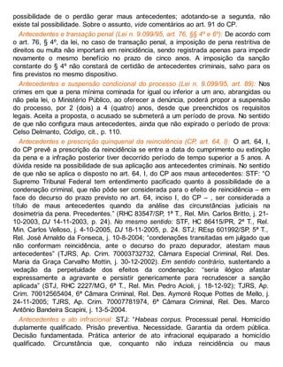 possibilidade de o perdão gerar maus antecedentes; adotando-se a segunda, não
existe tal possibilidade. Sobre o assunto, vide comentários ao art. 91 do CP.
Antecedentes e transação penal (Lei n. 9.099/95, art. 76, §§ 4º e 6º): De acordo com
o art. 76, § 4º, da lei, no caso de transação penal, a imposição de pena restritiva de
direitos ou multa não importará em reincidência, sendo registrada apenas para impedir
novamente o mesmo benefício no prazo de cinco anos. A imposição da sanção
constante do § 4º não constará de certidão de antecedentes criminais, salvo para os
fins previstos no mesmo dispositivo.
Antecedentes e suspensão condicional do processo (Lei n. 9.099/95, art. 89): Nos
crimes em que a pena mínima cominada for igual ou inferior a um ano, abrangidas ou
não pela lei, o Ministério Público, ao oferecer a denúncia, poderá propor a suspensão
do processo, por 2 (dois) a 4 (quatro) anos, desde que preenchidos os requisitos
legais. Aceita a proposta, o acusado se submeterá a um período de prova. No sentido
de que não configura maus antecedentes, ainda que não expirado o período de prova:
Celso Delmanto, Código, cit., p. 110.
Antecedentes e prescrição quinquenal da reincidência (CP, art. 64, I): O art. 64, I,
do CP prevê a prescrição da reincidência se entre a data do cumprimento ou extinção
da pena e a infração posterior tiver decorrido período de tempo superior a 5 anos. A
dúvida reside na possibilidade de sua aplicação aos antecedentes criminais. No sentido
de que não se aplica o disposto no art. 64, I, do CP aos maus antecedentes: STF: “O
Supremo Tribunal Federal tem entendimento pacificado quanto à possibilidade de a
condenação criminal, que não pôde ser considerada para o efeito de reincidência – em
face do decurso do prazo previsto no art. 64, inciso I, do CP – , ser considerada a
título de maus antecedentes quando da análise das circunstâncias judiciais na
dosimetria da pena. Precedentes.” (RHC 83547/SP, 1ª T., Rel. Min. Carlos Britto, j. 21-
10-2003, DJ 14-11-2003, p. 24). No mesmo sentido: STF, HC 86415/PR, 2ª T., Rel.
Min. Carlos Velloso, j. 4-10-2005, DJ 18-11-2005, p. 24. STJ; REsp 601992/SP, 5ª T.,
Rel. José Arnaldo da Fonseca, j. 10-8-2004; “condenações transitadas em julgado que
não conformam reincidência, ante o decurso do prazo depurador, atestam maus
antecedentes” (TJRS, Ap. Crim. 70003732732, Câmara Especial Criminal, Rel. Des.
Maria da Graça Carvalho Mottin, j. 30-12-2002). Em sentido contrário, sustentando a
vedação da perpetuidade dos efeitos da condenação: “seria ilógico afastar
expressamente a agravante e persistir genericamente para recrudescer a sanção
aplicada” (STJ, RHC 2227/MG, 6ª T., Rel. Min. Pedro Acioli, j. 18-12-92); TJRS, Ap.
Crim. 70012565404, 6ª Câmara Criminal, Rel. Des. Aymoré Roque Pottes de Mello, j.
24-11-2005; TJRS, Ap. Crim. 70007781974, 6ª Câmara Criminal, Rel. Des. Marco
Antônio Bandeira Scapini, j. 13-5-2004.
Antecedentes e ato infracional: STJ: “Habeas corpus. Processual penal. Homicídio
duplamente qualificado. Prisão preventiva. Necessidade. Garantia da ordem pública.
Decisão fundamentada. Prática anterior de ato infracional equiparado a homicídio
qualificado. Circunstância que, conquanto não induza reincidência ou maus
 
