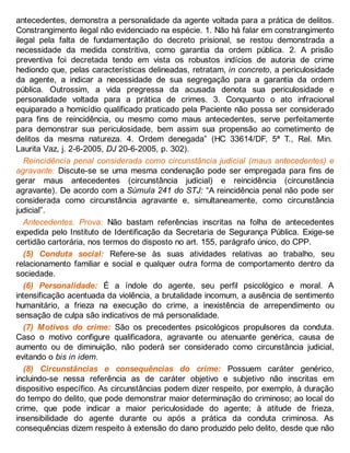 antecedentes, demonstra a personalidade da agente voltada para a prática de delitos.
Constrangimento ilegal não evidenciado na espécie. 1. Não há falar em constrangimento
ilegal pela falta de fundamentação do decreto prisional, se restou demonstrada a
necessidade da medida constritiva, como garantia da ordem pública. 2. A prisão
preventiva foi decretada tendo em vista os robustos indícios de autoria de crime
hediondo que, pelas características delineadas, retratam, in concreto, a periculosidade
da agente, a indicar a necessidade de sua segregação para a garantia da ordem
pública. Outrossim, a vida pregressa da acusada denota sua periculosidade e
personalidade voltada para a prática de crimes. 3. Conquanto o ato infracional
equiparado a homicídio qualificado praticado pela Paciente não possa ser considerado
para fins de reincidência, ou mesmo como maus antecedentes, serve perfeitamente
para demonstrar sua periculosidade, bem assim sua propensão ao cometimento de
delitos da mesma natureza. 4. Ordem denegada” (HC 33614/DF, 5ª T., Rel. Min.
Laurita Vaz, j. 2-6-2005, DJ 20-6-2005, p. 302).
Reincidência penal considerada como circunstância judicial (maus antecedentes) e
agravante: Discute-se se uma mesma condenação pode ser empregada para fins de
gerar maus antecedentes (circunstância judicial) e reincidência (circunstância
agravante). De acordo com a Súmula 241 do STJ: “A reincidência penal não pode ser
considerada como circunstância agravante e, simultaneamente, como circunstância
judicial”.
Antecedentes. Prova: Não bastam referências inscritas na folha de antecedentes
expedida pelo Instituto de Identificação da Secretaria de Segurança Pública. Exige-se
certidão cartorária, nos termos do disposto no art. 155, parágrafo único, do CPP.
(5) Conduta social: Refere-se às suas atividades relativas ao trabalho, seu
relacionamento familiar e social e qualquer outra forma de comportamento dentro da
sociedade.
(6) Personalidade: É a índole do agente, seu perfil psicológico e moral. A
intensificação acentuada da violência, a brutalidade incomum, a ausência de sentimento
humanitário, a frieza na execução do crime, a inexistência de arrependimento ou
sensação de culpa são indicativos de má personalidade.
(7) Motivos do crime: São os precedentes psicológicos propulsores da conduta.
Caso o motivo configure qualificadora, agravante ou atenuante genérica, causa de
aumento ou de diminuição, não poderá ser considerado como circunstância judicial,
evitando o bis in idem.
(8) Circunstâncias e consequências do crime: Possuem caráter genérico,
incluindo-se nessa referência as de caráter objetivo e subjetivo não inscritas em
dispositivo específico. As circunstâncias podem dizer respeito, por exemplo, à duração
do tempo do delito, que pode demonstrar maior determinação do criminoso; ao local do
crime, que pode indicar a maior periculosidade do agente; à atitude de frieza,
insensibilidade do agente durante ou após a prática da conduta criminosa. As
consequências dizem respeito à extensão do dano produzido pelo delito, desde que não
 