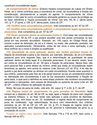 constituam circunstâncias legais.
(9) Comportamento da vítima: Embora inexista compensação de culpas em Direito
Penal, se a vítima contribuiu para a ocorrência do crime, tal circunstância é levada em
consideração, abrandando-se a sanção do agente. O comportamento da vítima
também é tido pela lei como circunstância atenuante genérica ou causa de privilégio ao
se fazer referência a “injusta provocação da vítima” nos arts. 65, III, c, última parte,
121, § 1º, 2ª parte, e 129, § 4º, última parte, todos do CP.
(10) Conflito entre circunstâncias judiciais: Vide comentários ao art. 67 do CP.
(11) Conflito entre circunstâncias judiciais e circunstâncias legais agravantes e
atenuantes: Vide comentários ao art. 67 do CP.
(12) Penas aplicadas dentre as cominadas (inciso I): Com base nas circunstâncias
judiciais do art. 59 do CP, o juiz poderá escolher uma das penas cominadas no tipo
penal em seu preceito secundário. Exemplo: art. 140, caput, do Código Penal, que
comina a pena de detenção, de um a 6 meses, ou multa, não podendo, portanto, ser
aplicadas cumulativamente. Obviamente, antes de dar início a essa operação, o juiz
deve verificar se o crime é simples ou qualificado.
(13) Quantidade de pena aplicável, dentro dos limites previstos (inciso II):
Depois de encontrada a pena a ser imposta, por exemplo, detenção, de um a 6 meses,
passa-se para uma segunda fase, que é a determinação da quantidade de pena
aplicável, dentro do limite legal. É a chamada pena-base. O juiz deverá, assim, levar
em conta as circunstâncias do art. 59 para a fixação da pena-base. Nessa fase, não
será possível fixar a pena abaixo do mínimo, ainda que todas as circunstâncias sejam
favoráveis ao agente, nem acima do máximo (vide Súmula 231 do STJ). A lei não diz
quanto o juiz deve aumentar ou diminuir em cada circunstância, ficando esse quantum a
seu critério. Justamente pelo fato de a lei penal reservar ao juiz um considerável arbítrio
na valorização das circunstâncias é que se faz necessário fundamentar a fixação da
pena base, a qual será a definitiva se numa etapa posterior não incidirem circunstâncias
agravantes e atenuantes, nem causas de diminuição ou aumento de pena (vide art. 68
do CP – critério trifásico de aplicação da pena).
Multa: No caso da pena de multa, vide arts. 49, caput, § 1º, e 60, § 1º, do CP.
(14) Regime inicial de cumprimento da pena privativa de liberdade: Após
cumprir-se o disposto no art. 68 do CP, ou seja, após a fixação da pena com respeito
ao sistema trifásico, e, ao final, tendo sido aplicada a pena privativa de liberdade,
cumpre ao juiz, com base no art. 33, estabelecer o regime inicial de cumprimento de
pena do condenado, cuja determinação far-se-á com observância dos critérios
previstos no art. 59 do CP (cf. CP, art. 33, § 3º). A fixação do regime inicial de
cumprimento de pena será dispensada se for possível a substituição da pena ou a
concessão do sursis.
Fixação de regime mais rigoroso: Vide Súmulas 718 e 719 do STF, bem como a
Súmula 440 do STJ.
 