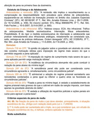 aferição de pena na primeira fase da dosimetria.
Estatuto da Criança e do Adolescente
Antecedentes e remissão: STJ: “A remissão não implica o reconhecimento ou a
comprovação da responsabilidade nem prevalece para efeitos de antecedentes,
equiparando-se ao instituto da transação previsto no âmbito dos Juizados Especiais
Criminais” (STJ, HC 68182/SP, 5ª T., Rel. Min. Arnaldo Esteves Lima, j. 28-11-2006,
DJ 18-12-2006, p. 458). No mesmo sentido: STJ, REsp 898566/PR, 5ª T., Rel. Min.
Felix Fischer, j. 10-5-2007, DJ 6-8-2007, p. 680).
Antecedentes e ato infracional: STJ: “Habeas corpus. ECA. Ato infracional. Tráfico
de entorpecentes. Medida socioeducativa. Internação. Maus antecedentes.
Possibilidade. É de rigor a medida socioeducativa de internação a adolescente que
praticar reiteradamente atos infracionais análogos, notadamente se constatado que,
solto, entrega-se às práticas delituosas. Ordem denegada” (STJ, HC 31295/RJ, 5ª T.,
Rel. Min. José Arnaldo da Fonseca, j. 11-5-2004, DJ 7-6-2004, p. 250).
Súmulas:
Súmula 718 do STF: “A opinião do julgador sobre a gravidade em abstrato do crime
não constitui motivação idônea para imposição de regime mais severo do que o
permitido segundo a pena aplicada”.
Súmula 719 do STF: “A imposição do regime de cumprimento mais severo do que a
pena aplicada permitir exige motivação idônea”.
Súmula 231 do STJ: “A incidência da circunstância atenuante não pode conduzir à
redução da pena abaixo do mínimo legal”.
Súmula 241 do STJ: “A reincidência penal não pode ser considerada como
circunstância agravante e, simultaneamente, como circunstância judicial”.
Súmula 269 do STJ: “É admissível a adoção do regime prisional semiaberto aos
reincidentes condenados a pena igual ou inferior a quatro anos se favoráveis as
circunstâncias judiciais”.
Súmula 440 do STJ: “Fixada a pena no mínimo legal, é vedado o estabelecimento de
regime prisional mais gravoso do que o cabível em razão da sanção imposta, com base
apenas na gravidade abstrata do delito”.
Súmula 444 do STJ: “É vedada a utilização de inquéritos policiais e ações penais em
curso para agravar a pena-base”.
Critérios especiais da pena de multa
Art. 60. Na fixação da pena de multa o juiz deve atender, principalmente, à situação
econômica do réu. (Artigo com redação dada pela Lei n. 7.209/84)
§ 1º A multa pode ser aumentada até o triplo, se o juiz considerar que, em virtude da
situação econômica do réu, é ineficaz, embora aplicada no máximo.
Multa substitutiva
 
