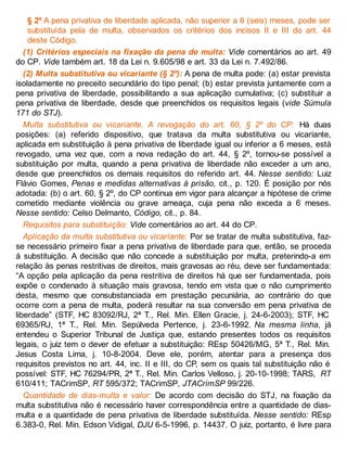 § 2º A pena privativa de liberdade aplicada, não superior a 6 (seis) meses, pode ser
substituída pela de multa, observados os critérios dos incisos II e III do art. 44
deste Código.
(1) Critérios especiais na fixação da pena de multa: Vide comentários ao art. 49
do CP. Vide também art. 18 da Lei n. 9.605/98 e art. 33 da Lei n. 7.492/86.
(2) Multa substitutiva ou vicariante (§ 2º): A pena de multa pode: (a) estar prevista
isoladamente no preceito secundário do tipo penal; (b) estar prevista juntamente com a
pena privativa de liberdade, possibilitando a sua aplicação cumulativa; (c) substituir a
pena privativa de liberdade, desde que preenchidos os requisitos legais (vide Súmula
171 do STJ).
Multa substitutiva ou vicariante. A revogação do art. 60, § 2º do CP: Há duas
posições: (a) referido dispositivo, que tratava da multa substitutiva ou vicariante,
aplicada em substituição à pena privativa de liberdade igual ou inferior a 6 meses, está
revogado, uma vez que, com a nova redação do art. 44, § 2º, tornou-se possível a
substituição por multa, quando a pena privativa de liberdade não exceder a um ano,
desde que preenchidos os demais requisitos do referido art. 44. Nesse sentido: Luiz
Flávio Gomes, Penas e medidas alternativas à prisão, cit., p. 120. É posição por nós
adotada: (b) o art. 60, § 2º, do CP continua em vigor para alcançar a hipótese de crime
cometido mediante violência ou grave ameaça, cuja pena não exceda a 6 meses.
Nesse sentido: Celso Delmanto, Código, cit., p. 84.
Requisitos para substituição: Vide comentários ao art. 44 do CP.
Aplicação da multa substitutiva ou vicariante: Por se tratar de multa substitutiva, faz-
se necessário primeiro fixar a pena privativa de liberdade para que, então, se proceda
à substituição. A decisão que não concede a substituição por multa, preterindo-a em
relação às penas restritivas de direitos, mais gravosas ao réu, deve ser fundamentada:
“A opção pela aplicação da pena restritiva de direitos há que ser fundamentada, pois
expõe o condenado à situação mais gravosa, tendo em vista que o não cumprimento
desta, mesmo que consubstanciada em prestação pecuniária, ao contrário do que
ocorre com a pena de multa, poderá resultar na sua conversão em pena privativa de
liberdade” (STF, HC 83092/RJ, 2ª T., Rel. Min. Ellen Gracie, j. 24-6-2003); STF, HC
69365/RJ, 1ª T., Rel. Min. Sepúlveda Pertence, j. 23-6-1992. Na mesma linha, já
entendeu o Superior Tribunal de Justiça que, estando presentes todos os requisitos
legais, o juiz tem o dever de efetuar a substituição: REsp 50426/MG, 5ª T., Rel. Min.
Jesus Costa Lima, j. 10-8-2004. Deve ele, porém, atentar para a presença dos
requisitos previstos no art. 44, inc. II e III, do CP, sem os quais tal substituição não é
possível: STF, HC 76294/PR, 2ª T., Rel. Min. Carlos Velloso, j. 20-10-1998; TARS, RT
610/411; TACrimSP, RT 595/372; TACrimSP, JTACrimSP 99/226.
Quantidade de dias-multa e valor: De acordo com decisão do STJ, na fixação da
multa substitutiva não é necessário haver correspondência entre a quantidade de dias-
multa e a quantidade de pena privativa de liberdade substituída. Nesse sentido: REsp
6.383-0, Rel. Min. Edson Vidigal, DJU 6-5-1996, p. 14437. O juiz, portanto, é livre para
 