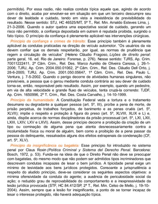 permitida). Por essa razão, não realiza conduta típica aquele que, agindo de acordo
com o direito, acaba por envolver-se em situação em que um terceiro descumpre seu
dever de lealdade e cuidado, tendo em vista a inexistência de previsibilidade do
resultado. Nesse sentido: STJ, HC 46525/MT, 5ª T., Rel. Min. Arnaldo Esteves Lima, j.
21-3-2006. Quando o autor quebra uma expectativa social de cuidado, gerando um
risco não permitido, a confiança depositada em outrem é reputada proibida, surgindo o
fato típico. O princípio da confiança é plenamente aplicável nas intervenções cirúrgicas.
Princípio da confiança e crimes de trânsito: Esse princípio também é plenamente
aplicável às condutas praticadas na direção de veículo automotor. “Os usuários da via
devem confiar que os demais respeitarão, por igual, as normas de prudência que
regem a circulação de veículos” (Heleno Cláudio Fragoso, Lições de direito penal:
parte geral, 16. ed. Rio de Janeiro: Forense, p. 276). Nesse sentido: TJRS, Ap. Crim.
70011222411, 2ª Câm. Crim., Rel. Des. Marco Aurélio de Oliveira Canosa, j. 26-1-
2006; TJRJ, Ap. Crim. 2004.050.01062, 2ª Câm. Crim., Rel. Des. Cláudio Dell Orto, j.
28-6-2005; TJRJ, Ap. Crim. 2001.050.05647, 1ª Câm. Crim., Rel. Des. Paulo L.
Ventura, j. 7-5-2002. Quando o perigo decorre de atividades humanas singulares, não
previsíveis, a pessoa que o gerou mediante conduta contrária ao seu dever de cuidado
torna-se, então, responsável pelo resultado. Assim, por exemplo, quando um pedestre,
em via de alta velocidade e grande fluxo de veículos, tenta cruzá-la correndo: TJDF,
Ap. Crim. 1650996, 2ª T. Crim., Rel. Des. Costa Carvalho, j. 14-10-1999.
Princípio da humanidade: A Constituição Federal veda a tortura e o tratamento
desumano ou degradante a qualquer pessoa (art. 5º, III), proíbe a pena de morte, de
prisão perpétua, de trabalhos forçados, de banimento e as penas cruéis (art. 5º,
XLVII); impõe o respeito e proteção à figura do preso (art. 5º, XLVIII, XLIX e L) e,
ainda, dispõe acerca de normas disciplinadoras da prisão processual (art. 5º, LXI, LXII,
LXIII, LXIV, LXV e LXVI). Assim, desse princípio decorre a proibição da criação de um
tipo ou cominação de alguma pena que atenta desnecessariamente contra a
incolumidade física ou moral de alguém, bem como a proibição de a pena passar da
pessoa do delinquente, ressalvados alguns dos efeitos extrapenais da condenação (CF,
art. 5º, XLV).
Princípio da insignificância ou bagatela: Esse princípio foi introduzido no sistema
penal por Claus Roxin (Política Criminal y Sistema del Derecho Penal. Barcelona:
Bosch, 1972, p. 53). Funda-se na ideia de que o Direito Penal não deve se preocupar
com bagatelas, do mesmo modo que não podem ser admitidos tipos incriminadores que
descrevam condutas incapazes de lesar o bem jurídico. A tipicidade penal exige um
mínimo de lesividade aos bens jurídicos protegidos. Consoante a jurisprudência a
respeito do aludido princípio, deve-se considerar os seguintes aspectos objetivos: a
mínima ofensividade da conduta do agente; a ausência de periculosidade social da
ação; o reduzido grau de reprovabilidade do comportamento e a inexpressividade da
lesão jurídica provocada (STF, HC 84.412/SP, 2ª T., Rel. Min. Celso de Mello, j. 19-10-
2004). Assim, sempre que a lesão for insignificante, a ponto de se tornar incapaz de
lesar o interesse protegido, não haverá adequação típica.
 