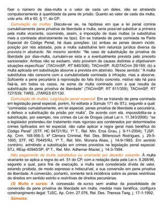 fixar o número de dias-multa e o valor de cada um deles, não se atrelando
compulsoriamente à quantidade da pena de prisão. Quanto ao valor de cada dia multa,
vide arts. 49 e 60, § 1º, do CP.
Cumulação de multas: Discute-se se, na hipótese em que a lei penal comina
cumulativamente pena privativa de liberdade e multa, seria possível substituir a primeira
pela multa vicariante, ocorrendo, assim, a imposição de duas multas (a substitutiva
mais a cominada abstratamente no tipo). Em se tratando de pena cominada na Parte
Especial do Código Penal, há duas posições: (a) ambas as penas devem incidir,
posição por nós adotada, pois a multa substitutiva tem natureza jurídica diversa da
prevista in abstracto. No mesmo sentido: “No caso de substituição da privativa de
liberdade por dias-multa, cumulam-se esta e a eventualmente prevista pelo preceito
sancionador. Ambas não se excluem, visto provirem de causas distintas e objetivarem
situações específicas” (TACrimSP, RT 640/306); TACrimSP, RJDTACrim 29/169; (b) a
multa aplicada em substituição absorve a prevista em abstrato. Nesse sentido: “A multa
substitutiva não concorre com a cumulatividade cominada à infração, mas a absorve.
Suficiente a pena pecuniária à reprovação do fato ilícito concreto, motivo não há para
fixá-la, em todos os casos, na soma da multa cominada com a que resulta da
substituição da pena privativa de liberdade” (TACrimSP, RT 611/359); TACrimSP, RT
727/539; TARS, JTARGS 67/130.
Cumulação de multas. Legislação penal especial: Em se tratando de pena cominada
em legislação penal especial, porém, foi editada a Súmula 171 do STJ, segundo a qual:
“cominadas cumulativamente, em lei especial, penas privativa de liberdade e pecuniária,
é defeso a substituição da prisão por multa”. De acordo com ela, impossibilita-se a
substituição, por exemplo, nos crimes da Lei de Drogas (atual Lei n. 11.343/2006): “se
o legislador pretendeu dar tratamento mais rigoroso aos condenados por determinados
crimes tipificados em lei especial, não cabe aplicar a regra geral mais benéfica do
Código Penal” (STF, HC 84721/RJ, 1ª T., Rel. Min. Eros Grau, j. 9-11-2004); TJSP,
Ap. Crim. 168.956-3, 4ª Câmara Criminal, Rel. Des. Bittencourt Rodrigues, j. 29-5-
1995; STF, HC 70445/RJ, 1ª T., Rel. Min. Moreira Alves, j. 14-9-1993. Em sentido
contrário, admitindo a substituição em crimes previstos na legislação penal especial:
STJ, REsp 40940/SP, 6ª T., Rel. Min. Adhemar Maciel, j. 14-3-1994.
Não pagamento da multa substitutiva ou vicariante por devedor solvente: À multa
vicariante se aplica a regra do art. 51 do CP, com a redação dada pela Lei n. 9.268/96,
segundo a qual, para fins de execução, a multa será considerada dívida de valor,
estando proibida, de modo expresso e indiscutível, a sua conversão em pena privativa
de liberdade. A conversão, portanto, somente terá incidência sobre as penas restritivas
de direitos em sentido estrito e restritivas de direitos pecuniárias.
(3) Multa e sursis: A concessão de sursis sem análise da possibilidade de
conversão da pena privativa de liberdade em multa, medida mais benéfica, configura
constrangimento ilegal: TJSC, Ap. Crim. 27.076, Rel. Des. Thereza Tang, j. 17-1-1992.
Súmulas:
 