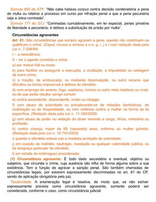 Súmula 693 do STF: “Não cabe habeas corpus contra decisão condenatória a pena
de multa ou relativo a processo em curso por infração penal a que a pena pecuniária
seja a única cominada”.
Súmula 171 do STJ: “Cominadas cumulativamente, em lei especial, penas privativa
de liberdade e pecuniária, é defeso a substituição da prisão por multa”.
Circunstâncias agravantes
Art. 61. São circunstâncias que sempre agravam a pena, quando não constituem ou
qualificam o crime: (Caput, incisos e alíneas a a e, g, i, j e l com redação dada pela
Lei n. 7.209/84)
I – a reincidência;
II – ter o agente cometido o crime:
a) por motivo fútil ou torpe;
b) para facilitar ou assegurar a execução, a ocultação, a impunidade ou vantagem
de outro crime;
c) à traição, de emboscada, ou mediante dissimulação, ou outro recurso que
dificultou ou tornou impossível a defesa do ofendido;
d) com emprego de veneno, fogo, explosivo, tortura ou outro meio insidioso ou cruel,
ou de que podia resultar perigo comum;
e) contra ascendente, descendente, irmão ou cônjuge;
f) com abuso de autoridade ou prevalecendo-se de relações domésticas, de
coabitação ou de hospitalidade, ou com violência contra a mulher na forma da lei
específica; (Redação dada pela Lei n. 11.340/2006)
g) com abuso de poder ou violação de dever inerente a cargo, ofício, ministério ou
profissão;
h) contra criança, maior de 60 (sessenta) anos, enfermo ou mulher grávida;
(Redação dada pela Lei n. 10.741/2003)
i) quando o ofendido estava sob a imediata proteção da autoridade;
j) em ocasião de incêndio, naufrágio, inundação ou qualquer calamidade pública, ou
de desgraça particular do ofendido;
l) em estado de embriaguez preordenada.
(1) Circunstância agravante: É todo dado secundário e eventual, objetivo ou
subjetivo, que circunda o crime, cuja ausência não influi de forma alguma sobre a sua
existência. Tem a função de agravar a sanção penal. São também chamadas de
circunstâncias legais, por estarem expressamente discriminadas no art. 61 do CP,
sendo de aplicação obrigatória pelo juiz.
Taxatividade: A enumeração legal é taxativa, de modo que, se não estiver
expressamente prevista como circunstância agravante, somente poderá ser
considerada, conforme o caso, como circunstância judicial.
 