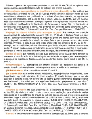 Crimes culposos: As agravantes previstas no art. 61, II, do CP só se aplicam aos
crimes dolosos ou preterdolosos. Não se aplicam aos crimes culposos.
Circunstâncias que constituem ou qualificam o crime. A questão do bis in idem: As
circunstâncias previstas no art. 61 do Código Penal somente poderão incidir se não
constituírem elementar ou qualificadora do crime. Caso isso suceda, as agravantes
deverão ser afastadas, sob pena de bis in idem. Veda-se, portanto, que um mesmo
fato seja apenado duplamente. Exemplo: algumas das agravantes previstas no art. 61
já constituem qualificadora do homicídio, de forma que o motivo fútil, no homicídio, é
circunstância que qualifica o crime, não podendo ser admitida como agravante: TJPR,
Ap. Crim. 0160169-4, 2ª Câmara Criminal, Rel. Des. Campos Marques, j. 28-4-2005.
Emprego do sistema trifásico para aplicação da pena: Em atenção ao princípio
constitucional da individualização da pena (CF, art. 5º, XLVI), o Código Penal, em seu
art. 68, consagrou o critério trifásico de fixação da pena. De acordo com esse sistema,
o juiz, julgando procedente a denúncia, deve fixar a pena passando por três fases
distintas. Primeiro, a pena-base será fixada atendendo aos critérios do art. 59 do CP,
ou seja, as circunstâncias judiciais. Parte-se, para tanto, da pena mínima cominada ao
delito. A seguir, serão então consideradas as circunstâncias atenuantes e agravantes
genéricas a fim de, elevando ou diminuindo a sanção, determinar a pena provisória.
Limites da pena: Em nenhuma dessas duas primeiras fases o juiz poderá diminuir ou
aumentar a pena fora de seus limites legais. Ao estabelecer a pena, ele deve respeitar
o princípio da legalidade, fazendo-o dentro dos limites legais, como prevê o art. 59, II,
do CP.
Fundamentação: O desrespeito ao critério trifásico de aplicação da pena e a
ausência de fundamentação em cada etapa acarretam a nulidade da sentença.
(2) Reincidência: Vide comentários ao art. 63 do CP.
(3) Motivo fútil: É o motivo frívolo, mesquinho, desproporcional, insignificante, sem
importância, do ponto de vista do homo medius. É aquele incapaz, por si só, de
justificar a conduta ilícita. “O motivo fútil só ocorre quando claramente desproporcional
ou inadequado, traduzindo-se em egoísmo intolerante, prepotente e mesquinho”
(TJDFT, RSE 19990310011039, 2ª T. Crim., Rel. Des. Aparecida Fernandes, j. 15-9-
2005).
Ausência de motivo: Há duas posições: (a) a ausência de motivo está incluída no
motivo fútil; (b) ainda que toda conduta humana tenha motivação, na ausência de motivo
reconhece-se a inexistência de provas ou indícios acerca do que levou o réu à prática
do crime. Logo, a ausência de motivo não se confunde com o motivo fútil e, à falta de
previsão legal, não qualifica ou agrava o crime: TJMG, RSE 1.0024.98.094484-7/001,
3ª Câmara Criminal, Rel. Des. Erony da Silva, j. 1º-3-2005; TJRS, RSE 70014389522,
1ª Câmara Criminal, Rel. Des. Ranolfo Vieira, j. 26-4-2006; TJRS, RSE 70012096962,
3ª Câmara Criminal, Rel. Des. Elba Aparecida Nicolli Bastos, j. 11-8-2005; TJDFT, EI n.
20020510073837, Câmara Criminal, Rel. Des. Vaz de Mello, j. 2-3-2005.
Ciúmes: A jurisprudência é dissonante quanto à configuração do ciúme puro e simples
 
