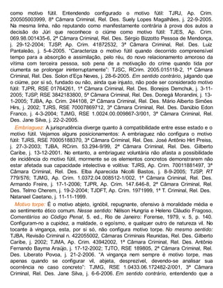 como motivo fútil. Entendendo configurado o motivo fútil: TJRJ, Ap. Crim.
200505003999, 8ª Câmara Criminal, Rel. Des. Suely Lopes Magalhães, j. 22-9-2005.
Na mesma linha, não reputando como manifestamente contrária à prova dos autos a
decisão do Júri que reconhece o ciúme como motivo fútil: TJES, Ap. Crim.
069.98.001435-6, 2ª Câmara Criminal, Rel. Des. Sérgio Bizzotto Pessoa de Mendonça,
j. 29-12-2004; TJSP, Ap. Crim. 41872532, 3ª Câmara Criminal, Rel. Des. Luiz
Pantaleão, j. 5-4-2005. “Caracteriza o motivo fútil quando decorrido compreensível
tempo para a absorção e assimilação, pelo réu, do novo relacionamento amoroso da
vítima com terceira pessoa, sob pena de a motivação do crime quando tida por
ciumenta se prolongar ininterruptamente”: TJSC, RCrim. 2005.015118-2, 1ª Câmara
Criminal, Rel. Des. Solon d’Eça Neves, j. 28-6-2005. Em sentido contrário, julgando que
o ciúme, por si só, fundado ou não, ainda que injusto, não pode ser considerado motivo
fútil: TJPR, RSE 01764261, 1ª Câmara Criminal, Rel. Des. Bonejos Demchuk, j. 3-11-
2005; TJSP, RSE 3842183800, 5ª Câmara Criminal, Rel. Des. Donegá Morandini, j. 13-
1-2005; TJBA, Ap. Crim. 244108, 2ª Câmara Criminal, Rel. Des. Mário Alberto Simões
Hirs, j. 2002; TJRS, RSE 70007869712, 3ª Câmara Criminal, Rel. Des. Danúbio Edon
Franco, j. 4-3-2004; TJMG, RSE 1.0024.00.009867-3/001, 3ª Câmara Criminal, Rel.
Des. Jane Silva, j. 22-2-2005.
Embriaguez: A jurisprudência diverge quanto à compatibilidade entre esse estado e o
motivo fútil. Vejamos alguns posicionamentos: A embriaguez não configura o motivo
fútil: TJRS, RSE 70005188370, 3ª Câmara Criminal, Rel. Des. José Antônio Hirt Preiss,
j. 27-3-2003; TJBA, RCrim. 53.294-9/99, 2ª Câmara Criminal, Rel. Des. Gilberto
Caribe, j. 13-12-2001. No entanto, a embriaguez voluntária não afasta a possibilidade
de incidência do motivo fútil, mormente se os elementos concretos demonstrarem não
estar afetada sua capacidade intelectiva e volitiva: TJRS, Ap. Crim. 70011881497, 3ª
Câmara Criminal, Rel. Des. Elba Aparecida Nicolli Bastos, j. 8-9-2005; TJSP, RT
779/576; TJMG, Ap. Crim. 1.0372.04.008512-1/002, 1ª Câmara Criminal, Rel. Des.
Armando Freire, j. 17-1-2006; TJPR, Ap. Crim. 147.646-8, 2ª Câmara Criminal, Rel.
Des. Telmo Cherem, j. 19-2-2004; TJDFT, Ap. Crim. 1971999, 1ª T. Criminal, Rel. Des.
Natanael Caetano, j. 11-11-1999.
Motivo torpe: É o motivo abjeto, ignóbil, repugnante, ofensivo à moralidade média e
ao sentimento ético comum. Nesse sentido: Nélson Hungria e Heleno Cláudio Fragoso,
Comentários ao Código Penal, 5. ed., Rio de Janeiro: Forense, 1979, v. 5, p. 140.
Configuram-no a cupidez, a maldade, o egoísmo, e qualquer outro de natureza vil. No
tocante à vingança, esta, por si só, não configura motivo torpe. No mesmo sentido:
TJBA, Revisão Criminal n. 422055002, Câmaras Criminais Reunidas, Rel. Des. Gilberto
Caribe, j. 2002; TJMA, Ap. Crim. 43942002, 1ª Câmara Criminal, Rel. Des. Antônio
Fernando Bayma Araújo, j. 17-12-2002; TJTO, RSE 189805, 2ª Câmara Criminal, Rel.
Des. Liberato Povoa, j. 21-2-2006. “A vingança nem sempre é motivo torpe, mas
apenas quando se configurar vil, abjeta, desprezível, devendo-se analisar sua
ocorrência no caso concreto”: TJMG, RSE 1.0433.06.172482-2/001, 3ª Câmara
Criminal, Rel. Des. Jane Silva, j. 6-6-2006. Em sentido contrário, entendendo que a
 