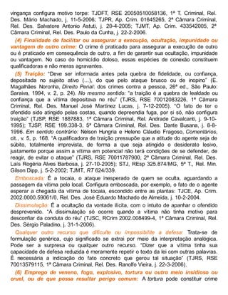 vingança configura motivo torpe: TJDFT, RSE 20050510058136, 1ª T. Criminal, Rel.
Des. Mário Machado, j. 11-5-2006; TJPR, Ap. Crim. 01645265, 2ª Câmara Criminal,
Rel. Des. Salvatore Antonio Astuti, j. 20-4-2005; TJMT, Ap. Crim. 433542005, 2ª
Câmara Criminal, Rel. Des. Paulo da Cunha, j. 22-2-2006.
(4) Finalidade de facilitar ou assegurar a execução, ocultação, impunidade ou
vantagem de outro crime: O crime é praticado para assegurar a execução de outro
ou é praticado em consequência de outro, a fim de garantir sua ocultação, impunidade
ou vantagem. No caso do homicídio doloso, essas espécies de conexão constituem
qualificadoras e não meras agravantes.
(5) Traição: “Deve ser informada antes pela quebra de fidelidade, ou confiança,
depositada no sujeito ativo (...), do que pelo ataque brusco ou de inopino” (E.
Magalhães Noronha, Direito Penal: dos crimes contra a pessoa, 26ª ed., São Paulo:
Saraiva, 1994, v. 2, p. 24). No mesmo sentido: “a traição é a quebra de lealdade ou
confiança que a vítima depositava no réu” (TJRS, RSE 70012083226, 1ª Câmara
Criminal, Rel. Des. Manuel José Martinez Lucas, j. 7-12-2005). “O fato de ter o
ofendido sido atingido pelas costas, quando depreendia fuga, por si só, não configura
traição” (TJSP, RSE 1887883, 1ª Câmara Criminal, Rel. Andrade Cavalcanti, j. 9-10-
1995); TJSP, RSE 199.338-3, 5ª Câmara Criminal, Rel. Des. Dante Busana, j. 8-8-
1996. Em sentido contrário: Nélson Hungria e Heleno Cláudio Fragoso, Comentários,
cit., v. 5, p. 168. “A qualificadora de traição pressupõe que a atitude do agente seja de
súbito, totalmente imprevista, de forma a que seja atingido o desiderato lesivo,
justamente porque assim a vítima em potencial não terá condições de se defender, de
reagir, de evitar o ataque” (TJRS, RSE 70011787900, 2ª Câmara Criminal, Rel. Des.
Laís Rogéria Alves Barbosa, j. 27-10-2005); STJ, REsp 325.874/MG, 5ª T., Rel. Min.
Gilson Dipp, j. 5-2-2002; TJMT, RT 624/339.
Emboscada: É a tocaia, o ataque inesperado de quem se oculta, aguardando a
passagem da vítima pelo local. Configura emboscada, por exemplo, o fato de o agente
esperar a chegada da vítima de tocaia, escondido entre as plantas: TJCE, Ap. Crim.
2002.0000.59061/0, Rel. Des. José Eduardo Machado de Almeida, j. 10-2-2004.
Dissimulação: É a ocultação da vontade ilícita, com o intuito de apanhar o ofendido
desprevenido. “A dissimulação só ocorre quando a vítima não tinha motivo para
desconfiar da conduta do réu” (TJSC, RCrim 2002.008499-4, 1ª Câmara Criminal, Rel.
Des. Sérgio Paladino, j. 31-1-2006).
Qualquer outro recurso que dificulte ou impossibilite a defesa: Trata-se de
formulação genérica, cujo significado se extrai por meio da interpretação analógica.
Pode ser a surpresa ou qualquer outro recurso. “Dizer que a vítima tinha sua
capacidade de defesa reduzida é meramente repetir o texto da lei com outras palavras.
É necessária a indicação do fato concreto que gerou tal situação” (TJRS, RSE
70013579115, 1ª Câmara Criminal, Rel. Des. Ranolfo Vieira, j. 22-3-2006).
(6) Emprego de veneno, fogo, explosivo, tortura ou outro meio insidioso ou
cruel, ou de que possa resultar perigo comum: A tortura pode constituir crime
 