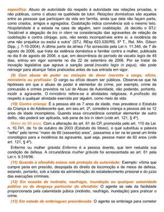 específica: Abuso de autoridade diz respeito à autoridade nas relações privadas, e
não públicas, como o abuso na qualidade de tutor. Relações domésticas são aquelas
entre as pessoas que participam da vida em família, ainda que dela não façam parte,
como criados, amigos e agregados. Coabitação indica convivência sob o mesmo teto.
Hospitalidade é a estada na casa de alguém, sem coabitação. Já decidiu o STJ:
“Incabível a alegação de bis in idem na consideração das agravantes de relação de
coabitação e contra cônjuge, pois, não sendo incompatíveis entre si, a incidência de
uma não prejudica ou exclui a outra” (STJ, REsp 623.530/RS, 5ª T., Rel. Min. Gilson
Dipp, j. 7-10-2004). A última parte da alínea f foi acrescida pela Lei n. 11.340, de 7 de
agosto de 2006, que trata da violência doméstica e familiar contra a mulher, publicada
no dia 8 de agosto de 2006, e que, em decorrência do período de vacatio legis de 45
dias, entrou em vigor somente no dia 22 de setembro de 2006. Por se tratar de
inovação legislativa que agrava a sanção penal (novatio legis in pejus), não pode
retroagir para alcançar fatos praticados antes de sua entrada em vigor.
(9) Com abuso de poder ou violação de dever inerente a cargo, ofício,
ministério ou profissão: O cargo ou ofício devem ser públicos. Observe-se que há
hipóteses em que o abuso de poder é elementar do crime, por exemplo, crime de
concussão e crimes previstos na Lei de Abuso de Autoridade, não podendo, portanto,
incidir a agravante. O ministério refere-se a atividades religiosas. A profissão diz
respeito a qualquer atividade exercida por alguém, como meio de vida.
(10) Contra criança: É a pessoa até os 7 anos de idade, mas prevalece o Estatuto
da Criança e do Adolescente que, em seu art. 2º, considera criança a pessoa até os 12
anos de idade incompletos. Quando essa circunstância constituir elementar de outro
delito, não poderá ser aplicada, sob pena de bis in idem (vide art. 121, § 4º).
Maior de 60 anos: Com a alteração do art. 61 do CP, promovida pelo art. 110 da Lei
n. 10.741, de 1o de outubro de 2003 (Estatuto do Idoso), o qual substituiu a palavra
“velho” pelo termo “maior de 60 (sessenta) anos”, passamos a ter na lei penal um limite
cronológico para a incidência da agravante, qual seja, pessoa maior de 60 anos (vide
art. 121, § 4º).
Enfermo ou mulher grávida: Enfermo é a pessoa doente, que tem reduzida sua
condição de defesa. A circunstância mulher grávida foi acrescentada ao art. 61 pela
Lei n. 9.318/96.
(11) Quando o ofendido estava sob proteção da autoridade: Exemplo: vítima que
cumpre pena em presídio, despojada do direito de locomoção e de meios de defesa,
estando, portanto, sob a tutela da administração do estabelecimento prisional e do juízo
das execuções criminais.
(12) Em ocasião de incêndio, naufrágio, inundação ou qualquer calamidade
pública ou de desgraça particular do ofendido: O agente se vale da facilidade
proporcionada pela calamidade púbica (incêndio, naufrágio, inundação) para praticar o
crime.
(13) Em estado de embriaguez preordenada: O agente se embriaga para cometer
 