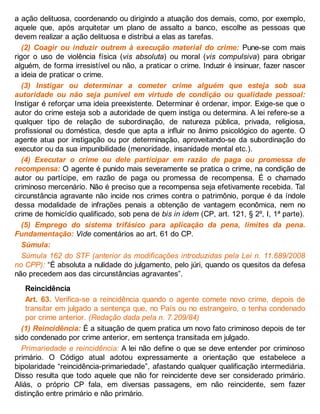 a ação delituosa, coordenando ou dirigindo a atuação dos demais, como, por exemplo,
aquele que, após arquitetar um plano de assalto a banco, escolhe as pessoas que
devem realizar a ação delituosa e distribui a elas as tarefas.
(2) Coagir ou induzir outrem à execução material do crime: Pune-se com mais
rigor o uso de violência física (vis absoluta) ou moral (vis compulsiva) para obrigar
alguém, de forma irresistível ou não, a praticar o crime. Induzir é insinuar, fazer nascer
a ideia de praticar o crime.
(3) Instigar ou determinar a cometer crime alguém que esteja sob sua
autoridade ou não seja punível em virtude de condição ou qualidade pessoal:
Instigar é reforçar uma ideia preexistente. Determinar é ordenar, impor. Exige-se que o
autor do crime esteja sob a autoridade de quem instiga ou determina. A lei refere-se a
qualquer tipo de relação de subordinação, de natureza pública, privada, religiosa,
profissional ou doméstica, desde que apta a influir no ânimo psicológico do agente. O
agente atua por instigação ou por determinação, aproveitando-se da subordinação do
executor ou da sua impunibilidade (menoridade, insanidade mental etc.).
(4) Executar o crime ou dele participar em razão de paga ou promessa de
recompensa: O agente é punido mais severamente se pratica o crime, na condição de
autor ou partícipe, em razão de paga ou promessa de recompensa. É o chamado
criminoso mercenário. Não é preciso que a recompensa seja efetivamente recebida. Tal
circunstância agravante não incide nos crimes contra o patrimônio, porque é da índole
dessa modalidade de infrações penais a obtenção de vantagem econômica, nem no
crime de homicídio qualificado, sob pena de bis in idem (CP, art. 121, § 2º, I, 1ª parte).
(5) Emprego do sistema trifásico para aplicação da pena, limites da pena.
Fundamentação: Vide comentários ao art. 61 do CP.
Súmula:
Súmula 162 do STF (anterior às modificações introduzidas pela Lei n. 11.689/2008
no CPP): “É absoluta a nulidade do julgamento, pelo júri, quando os quesitos da defesa
não precedem aos das circunstâncias agravantes”.
Reincidência
Art. 63. Verifica-se a reincidência quando o agente comete novo crime, depois de
transitar em julgado a sentença que, no País ou no estrangeiro, o tenha condenado
por crime anterior. (Redação dada pela n. 7.209/84)
(1) Reincidência: É a situação de quem pratica um novo fato criminoso depois de ter
sido condenado por crime anterior, em sentença transitada em julgado.
Primariedade e reincidência: A lei não define o que se deve entender por criminoso
primário. O Código atual adotou expressamente a orientação que estabelece a
bipolaridade “reincidência-primariedade”, afastando qualquer qualificação intermediária.
Disso resulta que todo aquele que não for reincidente deve ser considerado primário.
Aliás, o próprio CP fala, em diversas passagens, em não reincidente, sem fazer
distinção entre primário e não primário.
 