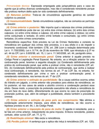 Primariedade técnica: Expressão empregada pela jurisprudência para o caso do
agente que já sofreu diversas condenações, mas não é considerado reincidente porque
não praticou nenhum delito após ter sido condenado definitivamente.
(2) Natureza jurídica: Trata-se de circunstância agravante genérica de caráter
subjetivo ou pessoal.
(3) Incomunicabilidade: Sendo circunstância subjetiva, não se comunica ao partícipe
ou coautor.
(4) Crime anterior e posterior: Não importa qual a natureza dos crimes praticados.
Assim, a reincidência pode dar-se: (a) entre dois crimes dolosos; (b) entre dois crimes
culposos; (c) entre crime doloso e culposo; (d) entre crime culposo e doloso; (e) entre
crime consumado e tentado; (f) entre crime tentado e consumado; (g) entre crimes
tentados; (h) entre crimes consumados.
Reincidência específica: Está prevista na Lei de Crimes Hediondos e consiste na
reincidência em qualquer dos crimes nela previstos, e o seu efeito é o de impedir o
livramento condicional. Vide também: CTB, art. 296 (com a redação determinada pela
Lei n. 11.705/2008); Lei n. 9.714, de 25 de novembro de 1998, que introduziu o § 3º no
art. 44 do CP; Lei n. 9.605/98, art. 15, I; Lei n. 11.343/2006, art. 44, parágrafo único.
(5) Crime anterior e contravenção penal: Crime anterior é aquele previsto no
Código Penal e Legislação Penal Especial. No entanto, se a infração anterior for uma
contravenção penal, teremos a seguinte situação: (a) Condenado definitivamente pela
prática de contravenção penal, que venha a praticar crime, não é reincidente (CP, art.
63). (b) Condenado definitivamente pela prática de contravenção, que venha a realizar
nova contravenção, é reincidente, nos termos do art. 7º da LCP. Se, no entanto, for
condenado definitivamente por crime e vem a praticar contravenção penal, é
considerado reincidente, nos termos do art. 7º da LCP.
(6) Crime anterior e extinção da punibilidade: Se a causa extintiva ocorreu antes
do trânsito em julgado, o crime anterior não prevalece para efeitos de reincidência; se
foi posterior, só nos casos de anistia e abolitio criminis a condenação perderá esse
efeito. Desse modo, a prescrição da pretensão executória não afasta a reincidência do
réu em face do novo delito, diferentemente do que ocorre no caso da prescrição da
pretensão punitiva, que, além de extinguir a punibilidade, afasta também o precedente
criminal.
(7) Crime anterior e extinção da pena pelo seu cumprimento: Não elimina a
condenação anteriormente imposta, para efeito de reincidência, se não ocorre a
hipótese prevista no art. 64, I, do Código Penal.
(8) Crime anterior e imposição de pena de multa: O agente é reincidente, pois a
lei fala em crime anterior, independente da pena imposta. Embora reincidente, poderá,
contudo, obter sursis (CP, art. 77, § 1º).
(9) Reabilitação criminal: Não exclui a reincidência.
(10) Perdão judicial: A sentença que o aplica não induz à reincidência (CP, art. 120).
 