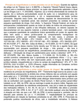Princípio da insignificância e crimes previstos na Lei de Drogas: Quando da vigência
da antiga Lei de Tóxicos (Lei n. 6.368/76), o Supremo Tribunal Federal traçou alguns
vetores para a incidência desse princípio, os quais são plenamente aplicáveis à atual
Lei de Drogas (Lei n. 11.343/2006). Vejamos: (a) a mínima ofensividade da conduta do
agente, (b) a nenhuma periculosidade social da ação; (c) o reduzidíssimo grau de
reprovabilidade do comportamento; e (d) a inexpressividade da lesão jurídica
provocada. Segundo essa Corte, tais vetores, capazes de descaracterizar no seu
aspecto material a tipicidade penal, não estariam presentes na conduta de portar
pequena quantidade de droga. Com efeito, “o Supremo Tribunal Federal, em tema de
entorpecentes (notadamente quando se tratar do delito de tráfico de entorpecentes) –
por considerar ausentes, quanto a tais infrações delituosas, os vetores capazes de
descaracterizar em seu aspecto material, a própria tipicidade penal – tem assinalado
que a pequena quantidade de substância tóxica apreendida em poder do agente não
afeta nem exclui o relevo jurídico-penal do comportamento transgressor do
ordenamento jurídico, por entender inaplicável, em tais casos, o princípio da
insignificância” (RTJ 68/360 – RTJ 119/453 – RTJ 119/874 – RTJ 139/555 – RTJ
151/155-156 – RTJ 169/976 – RTJ 170/187-188 – RTJ 183/665 – RTJ 184/220) (STF,
HC 84.412/SP, 2ª T., Rel. Min. Celso de Mello, j. 19-10-2004, DJ 19-11-2004). De igual
forma, a 1ª Turma dessa mesma Corte decidiu que “O fato de o agente haver sido
surpreendido com pequena quantidade de droga – três gramas – não leva à
observação do princípio da insignificância, prevalecendo as circunstâncias da atuação
delituosa – introdução da droga em penitenciária para venda a detentos” (STF, 1ª T.,
HC 87319/PE, Rel. Min. Marco Aurélio, j. 7-11-2006, DJ 15-12-2006, p. 95). Em
sentido contrário: entendendo que “a apreensão de quantidade ínfima – 1,3 g – sem
qualquer prova de tráfico não tem repercussão penal, à míngua de lesão ao bem
jurídico tutelado, enquadrando-se o tema no campo da insignificância”: STJ, 6ª T., HC
8707/RJ, DJU 5-3-2001, p. 2378 (Phoenix: órgão informativo do Complexo Jurídico
Damásio de Jesus. São Paulo, II, 14, maio 2001).
Princípio da insignificância e crime militar (posse de drogas): No sentido da não
incidência do princípio da insignificância, STF: “Tratamento legal acerca da posse e uso
de substância entorpecente no âmbito dos crimes militares não se confunde com aquele
dado pela Lei n. 11.343/2006, como já ocorria no período anterior, ainda na vigência da
Lei n. 6.368/76. 3. Direito Penal Militar pode albergar determinados bens jurídicos que
não se confundem com aqueles do Direito Penal Comum. 4. Bem jurídico penal-militar
tutelado no art. 290, do CPM, não se restringe à saúde do próprio militar, flagrado com
determinada quantidade de substância entorpecente, mas sim a tutela da regularidade
das instituições militares. 5. Art. 40, III, da Lei n. 11.343/2006, não altera a previsão
contida no art. 290, CPM. 6. Art. 2º, § 1º, LICC: não incide qualquer uma das hipóteses
à situação em tela, eis que o art. 290, do CPM, é norma especial e, portanto, não foi
alterado pelo advento da Lei n. 11.343/2006. 7. Inaplicabilidade do princípio da
insignificância em relação às hipóteses amoldadas no art. 290, CPM. 8. Prescrição da
pretensão punitiva reconhecida de ofício, sob a modalidade retroativa. 9. Habeas
 