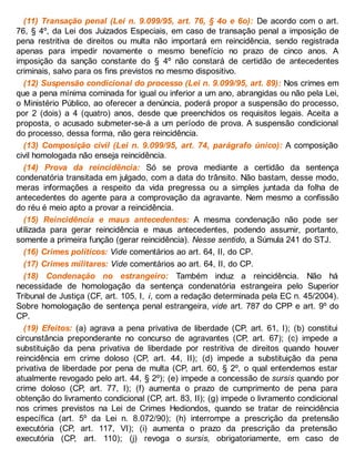 (11) Transação penal (Lei n. 9.099/95, art. 76, § 4o e 6o): De acordo com o art.
76, § 4º, da Lei dos Juizados Especiais, em caso de transação penal a imposição de
pena restritiva de direitos ou multa não importará em reincidência, sendo registrada
apenas para impedir novamente o mesmo benefício no prazo de cinco anos. A
imposição da sanção constante do § 4º não constará de certidão de antecedentes
criminais, salvo para os fins previstos no mesmo dispositivo.
(12) Suspensão condicional do processo (Lei n. 9.099/95, art. 89): Nos crimes em
que a pena mínima cominada for igual ou inferior a um ano, abrangidas ou não pela Lei,
o Ministério Público, ao oferecer a denúncia, poderá propor a suspensão do processo,
por 2 (dois) a 4 (quatro) anos, desde que preenchidos os requisitos legais. Aceita a
proposta, o acusado submeter-se-á a um período de prova. A suspensão condicional
do processo, dessa forma, não gera reincidência.
(13) Composição civil (Lei n. 9.099/95, art. 74, parágrafo único): A composição
civil homologada não enseja reincidência.
(14) Prova da reincidência: Só se prova mediante a certidão da sentença
condenatória transitada em julgado, com a data do trânsito. Não bastam, desse modo,
meras informações a respeito da vida pregressa ou a simples juntada da folha de
antecedentes do agente para a comprovação da agravante. Nem mesmo a confissão
do réu é meio apto a provar a reincidência.
(15) Reincidência e maus antecedentes: A mesma condenação não pode ser
utilizada para gerar reincidência e maus antecedentes, podendo assumir, portanto,
somente a primeira função (gerar reincidência). Nesse sentido, a Súmula 241 do STJ.
(16) Crimes políticos: Vide comentários ao art. 64, II, do CP.
(17) Crimes militares: Vide comentários ao art. 64, II, do CP.
(18) Condenação no estrangeiro: Também induz a reincidência. Não há
necessidade de homologação da sentença condenatória estrangeira pelo Superior
Tribunal de Justiça (CF, art. 105, I, i, com a redação determinada pela EC n. 45/2004).
Sobre homologação de sentença penal estrangeira, vide art. 787 do CPP e art. 9º do
CP.
(19) Efeitos: (a) agrava a pena privativa de liberdade (CP, art. 61, I); (b) constitui
circunstância preponderante no concurso de agravantes (CP, art. 67); (c) impede a
substituição da pena privativa de liberdade por restritiva de direitos quando houver
reincidência em crime doloso (CP, art. 44, II); (d) impede a substituição da pena
privativa de liberdade por pena de multa (CP, art. 60, § 2º, o qual entendemos estar
atualmente revogado pelo art. 44, § 2º); (e) impede a concessão de sursis quando por
crime doloso (CP, art. 77, I); (f) aumenta o prazo de cumprimento de pena para
obtenção do livramento condicional (CP, art. 83, II); (g) impede o livramento condicional
nos crimes previstos na Lei de Crimes Hediondos, quando se tratar de reincidência
específica (art. 5º da Lei n. 8.072/90); (h) interrompe a prescrição da pretensão
executória (CP, art. 117, VI); (i) aumenta o prazo da prescrição da pretensão
executória (CP, art. 110); (j) revoga o sursis, obrigatoriamente, em caso de
 