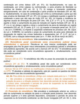 condenação em crime doloso (CP, art. 81); (k) facultativamente, no caso de
condenação, por crime culposo ou contravenção, a pena privativa de liberdade ou
restritiva de direitos (CP, art. 81, § 1º); (l) revoga o livramento condicional,
obrigatoriamente, em caso de condenação a pena privativa de liberdade (CP, art. 86)
e, facultativamente, no caso de condenação por crime ou contravenção a pena que não
seja privativa de liberdade (CP, art. 87); (m) revoga a reabilitação quando o agente for
condenado a pena que não seja de multa (CP, art. 95); (n) impede a incidência de
algumas causas de diminuição de pena (CP, arts. 155, § 2º, e 171, § 1º); (o) obriga o
agente a iniciar o cumprimento da pena de reclusão em regime fechado (CP, art. 33, §
2º, b e c); (p) obriga o agente a iniciar o cumprimento da pena de detenção em regime
semiaberto (CP, art. 33, 2ª parte, § 2º, ( c); (q) impede a transação penal (art. 76, § 2º,
I, da Lei n. 9.099/95); (r) impede a suspensão condicional do processo (art. 89, caput,
da Lei n. 9.099/95); (s) aumenta o prazo de cumprimento de pena para obtenção da
progressão de regime nos crimes hediondos e equiparados (art. 2º, § 2º, da Lei n.
8.072/90, com a redação determinada pela Lei n. 11.464, de 28 de março de 2007).
(20) Prescrição da reincidência: Vide comentários ao art. 64 do CP.
(21) Reincidência penal considerada como circunstância judicial (maus
antecedentes) e agravante: Discute-se se uma mesma condenação pode ser
empregada para fins de gerar maus antecedentes (circunstância judicial) e reincidência
(circunstância agravante). De acordo com a Súmula 241 do STJ: “A reincidência penal
não pode ser considerada como circunstância agravante e, simultaneamente, como
circunstância judicial”.
Súmulas:
Súmula 220 do STJ: “A reincidência não influi no prazo da prescrição da pretensão
punitiva”.
Súmula 241 do STJ: “A reincidência penal não pode ser considerada como
circunstância agravante e, simultaneamente, como circunstância judicial”.
Súmula 162 do STF (anterior às modificações introduzidas pela Lei n. 11.689/2008
no CPP): “É absoluta a nulidade do julgamento, pelo júri, quando os quesitos da defesa
não precedem aos das circunstâncias agravantes”.
Art. 64. Para efeito de reincidência: (Artigo com redação dada pela Lei n. 7.209/84)
I – não prevalece a condenação anterior, se entre a data do cumprimento ou
extinção da pena e a infração posterior tiver decorrido período de tempo superior a
5 (cinco) anos, computado o período de prova da suspensão ou do livramento
condicional, se não ocorrer revogação;
II – não se consideram os crimes militares próprios e políticos.
(1) Prescrição da reincidência: Não prevalece a condenação anterior se, entre a
data do cumprimento ou extinção da pena e a infração penal posterior, tiver decorrido
período superior a 5 anos (período depurador), computado o período de prova da
suspensão ou do livramento condicional, se não houver revogação (CP, art. 64, I). Uma
 