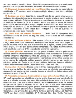 vez comprovado o benefício do art. 64 do CP, o agente readquire a sua condição de
primário, pois se operou a retirada da eficácia da decisão condenatória anterior.
(2) Sistema da temporariedade da reincidência: Com a adoção da prescrição da
reincidência, o CP afastou o sistema da perpetuidade, adotando o da temporariedade
da reincidência.
(3) Contagem do prazo: Depende das circunstâncias: (a) se a pena foi cumprida: a
contagem do quinquênio inicia-se na data em que o agente termina o cumprimento da
pena, mesmo unificada. O dispositivo refere-se ao cumprimento das penas, o que exclui
as medidas de segurança; (b) se a pena foi extinta por qualquer causa: inicia-se o
prazo a partir da data em que a extinção da pena realmente ocorreu e não da data da
decretação da extinção; (c) se foi cumprido período de prova da suspensão ou do
livramento condicional: o termo inicial dessa contagem é a data da audiência de
advertência do sursis ou do livramento.
(4) Termo final do período depurador: O termo final do quinquênio está
relacionado à data da prática do segundo crime, e não à data da nova sentença
condenatória.
(5) Crimes militares próprios: São aqueles definidos como crimes apenas no
Código Penal Militar. Se a condenação definitiva anterior for por crime militar próprio, a
prática de crime comum não leva à reincidência. Se o agente, porém, pratica crime
militar próprio, após ter sido definitivamente condenado pela prática de crime comum,
será reincidente perante o CPM, pois este não tem norma equivalente.
(6) Crimes políticos: Dividem-se em: (a) puros (exclusiva natureza política) ou
relativos (ofendem simultaneamente a ordem político-social e um interesse privado); (b)
próprios (atingem a organização política do Estado); ou (c) impróprios (ofendem um
interesse político do cidadão). Modernamente, o conceito de crime político abrange não
só os crimes de motivação política (aspecto subjetivo) como os que ofendem a
estrutura política do Estado e os direitos políticos individuais (aspecto objetivo).
Podemos citar como exemplo de crimes políticos os crimes eleitorais.
Crime político e terrorismo: Discute-se na doutrina e na jurisprudência se o terrorismo
teria a natureza jurídica de crime político, pois, uma vez afastada essa natureza, a
condenação por esse crime terá o condão de gerar a reincidência. Sobre o tema, vide
comentários ao art. 7º do CP.
(7) Prescrição quinquenal da reincidência e maus antecedentes: O art. 64, I, do
CP prevê a prescrição da reincidência se entre a data do cumprimento ou extinção da
pena e a infração posterior tiver decorrido período de tempo superior a 5 anos. A
dúvida reside na possibilidade de sua aplicação aos antecedentes criminais. No sentido
de que não se aplica o disposto no art. 64, I, do CP aos maus antecedentes:
“condenações transitadas em julgado que não conformam reincidência, ante o decurso
do prazo depurador, atestam maus antecedentes” (TJRS, Ap. Crim. 70003732732,
Câmara Especial Criminal, Rel. Des. Maria da Graça Carvalho Mottin, j. 30-12-2002);
TJDFT, Ap. Crim. 20040110225920, 2ª T. Criminal, Rel. Des. Teófilo Rodrigues
 