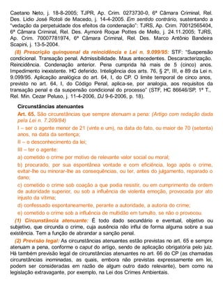 Caetano Neto, j. 18-8-2005; TJPR, Ap. Crim. 0273730-0, 6ª Câmara Criminal, Rel.
Des. Lidio José Rotoli de Macedo, j. 14-4-2005. Em sentido contrário, sustentando a
“vedação da perpetuidade dos efeitos da condenação”: TJRS, Ap. Crim. 70012565404,
6ª Câmara Criminal, Rel. Des. Aymoré Roque Pottes de Mello, j. 24.11.2005; TJRS,
Ap. Crim. 70007781974, 6ª Câmara Criminal, Rel. Des. Marco Antônio Bandeira
Scapini, j. 13-5-2004.
(8) Prescrição quinquenal da reincidência e Lei n. 9.099/95: STF: “Suspensão
condicional. Transação penal. Admissibilidade. Maus antecedentes. Descaracterização.
Reincidência. Condenação anterior. Pena cumprida há mais de 5 (cinco) anos.
Impedimento inexistente. HC deferido. Inteligência dos arts. 76, § 2º, III, e 89 da Lei n.
9.099/95. Aplicação analógica do art. 64, I, do CP. O limite temporal de cinco anos,
previsto no art. 64, I, do Código Penal, aplica-se, por analogia, aos requisitos da
transação penal e da suspensão condicional do processo” (STF, HC 86646/SP, 1ª T.,
Rel. Min. Cezar Peluso, j. 11-4-2006, DJ 9-6-2006, p. 18).
Circunstâncias atenuantes
Art. 65. São circunstâncias que sempre atenuam a pena: (Artigo com redação dada
pela Lei n. 7.209/84)
I – ser o agente menor de 21 (vinte e um), na data do fato, ou maior de 70 (setenta)
anos, na data da sentença;
II – o desconhecimento da lei;
III – ter o agente:
a) cometido o crime por motivo de relevante valor social ou moral;
b) procurado, por sua espontânea vontade e com eficiência, logo após o crime,
evitar-lhe ou minorar-lhe as consequências, ou ter, antes do julgamento, reparado o
dano;
c) cometido o crime sob coação a que podia resistir, ou em cumprimento de ordem
de autoridade superior, ou sob a influência de violenta emoção, provocada por ato
injusto da vítima;
d) confessado espontaneamente, perante a autoridade, a autoria do crime;
e) cometido o crime sob a influência de multidão em tumulto, se não o provocou.
(1) Circunstância atenuante: É todo dado secundário e eventual, objetivo ou
subjetivo, que circunda o crime, cuja ausência não influi de forma alguma sobre a sua
existência. Tem a função de abrandar a sanção penal.
(2) Previsão legal: As circunstâncias atenuantes estão previstas no art. 65 e sempre
atenuam a pena, conforme o caput do artigo, sendo de aplicação obrigatória pelo juiz.
Há também previsão legal de circunstâncias atenuantes no art. 66 do CP (as chamadas
circunstâncias inominadas, as quais, embora não previstas expressamente em lei,
podem ser consideradas em razão de algum outro dado relevante), bem como na
legislação extravagante, por exemplo, na Lei dos Crimes Ambientais.
 