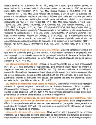 Nessa esteira, há a Súmula 74 do STJ, segundo a qual, “para efeitos penais, o
reconhecimento da menoridade do réu requer prova por documento hábil”. Na mesma
linha: STF, HC 71942/SP, 2ª T., Rel. Min. Carlos Velloso, j. 28-5-1996; STJ, HC
17.338/RJ, 5ª T., Rel. Min. José Arnaldo da Fonseca, j. 27-11-2001. A ausência de
prova da menoridade mediante documento idôneo não pode ser suprida por mera
referência ao auto de qualificação lavrado pela autoridade policial ou por simples
declaração do réu: STF, HC 70.060-RJ, 1ª T., Rel. Min. Ilmar Galvão, j. 16-3-1993;
TJDFT, Ap. Crim. 20040110045958, 2ª T. Criminal, Rel. Des. Getúlio Pinheiro, j. 6-5-
2005; TRF, 3ª Região, 2ª T., Ap. Crim. 2003.03.99.006740-2, Rel. Des. Cecília Mello, j.
30-3-2004. Em sentido contrário: “não contestada a menoridade, a atenuante há de ser
valorada no apenamento” (TJRS, Ap. Crim. 70012468906, 8ª Câmara Criminal, Rel.
Des. Marco Antônio Ribeiro de Oliveira, j. 21-9-2005); “se a menoridade não foi
contestada pela acusação, e constando do documento expedido pelo diretor do
estabelecimento prisional a idade do acusado, é de admitir-se a menoridade” (TRF, 1ª
Região, Ap. Crim. 2003.34.00.035485-8/DF, Rel. Des. Tourinho Neto, 3ª T., j. 19-11-
2004).
Ser o agente maior de 70 anos na data da sentença: Data da sentença é a data em
que esta é publicada pelo juiz em cartório. A expressão sentença é empregada em
sentido amplo, compreendendo as sentenças de primeira instância e os acórdãos. Nula
é a decisão que desconsidera tal circunstância na individualização da pena. Nesse
sentido: STF, RT 440/470.
(7) Desconhecimento da lei: Embora o desconhecimento da lei seja inescusável
(CP, art. 21), não excluindo a culpabilidade, pois ninguém pode deixar de cumpri-la
alegando que não a conhece (LINDB, art. 3º), tal circunstância é considerada
atenuante. Ressalte-se que nas contravenções penais, o erro ou a errada compreensão
da lei, se escusáveis, geram perdão judicial (LCP, art. 8º); contudo, se o erro não for
justificável, incidirá a atenuante em estudo. No tocante ao erro de proibição, causa
excludente da culpabilidade, vide art. 21 do CP.
(8) Motivo de relevante valor social ou moral: O valor moral refere-se ao interesse
subjetivo do agente, ao passo que o valor social diz com o interesse coletivo ou público.
Caso constitua privilégio, o que ocorre no caso do homicídio doloso (CP, art. 121, § 1º)
ou das lesões corporais (CP, art. 129, § 4º), não configura atenuante, desde que sejam
preenchidos os demais pressupostos da causa privilegiadora.
(9) Ter o agente procurado, por sua espontânea vontade e com eficiência, logo
após o crime, evitar-lhe ou minorar-lhe as consequências: Esse arrependimento
difere do arrependimento eficaz, uma vez que, neste último, o agente consegue evitar a
produção do resultado (CP, art. 15), enquanto o arrependimento atenuante só ocorre
depois que o resultado se produziu.
Reparação do dano até o julgamento: Deve ocorrer até o julgamento de primeira
instância. Se a reparação do dano anteceder ao recebimento da denúncia ou queixa e
se preenchidos os demais requisitos do art. 16 do CP, há causa de diminuição de pena
 