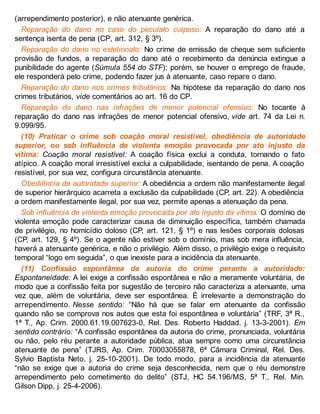 (arrependimento posterior), e não atenuante genérica.
Reparação do dano no caso do peculato culposo: A reparação do dano até a
sentença isenta de pena (CP, art. 312, § 3º).
Reparação do dano no estelionato: No crime de emissão de cheque sem suficiente
provisão de fundos, a reparação do dano até o recebimento da denúncia extingue a
punibilidade do agente (Súmula 554 do STF); porém, se houver o emprego de fraude,
ele responderá pelo crime, podendo fazer jus à atenuante, caso repare o dano.
Reparação do dano nos crimes tributários: Na hipótese da reparação do dano nos
crimes tributários, vide comentários ao art. 16 do CP.
Reparação do dano nas infrações de menor potencial ofensivo: No tocante à
reparação do dano nas infrações de menor potencial ofensivo, vide art. 74 da Lei n.
9.099/95.
(10) Praticar o crime sob coação moral resistível, obediência de autoridade
superior, ou sob influência de violenta emoção provocada por ato injusto da
vítima: Coação moral resistível: A coação física exclui a conduta, tornando o fato
atípico. A coação moral irresistível exclui a culpabilidade, isentando de pena. A coação
resistível, por sua vez, configura circunstância atenuante.
Obediência de autoridade superior: A obediência a ordem não manifestamente ilegal
de superior hierárquico acarreta a exclusão da culpabilidade (CP, art. 22). A obediência
a ordem manifestamente ilegal, por sua vez, permite apenas a atenuação da pena.
Sob influência de violenta emoção provocada por ato injusto da vítima: O domínio de
violenta emoção pode caracterizar causa de diminuição específica, também chamada
de privilégio, no homicídio doloso (CP, art. 121, § 1º) e nas lesões corporais dolosas
(CP, art. 129, § 4º). Se o agente não estiver sob o domínio, mas sob mera influência,
haverá a atenuante genérica, e não o privilégio. Além disso, o privilégio exige o requisito
temporal “logo em seguida”, o que inexiste para a incidência da atenuante.
(11) Confissão espontânea da autoria do crime perante a autoridade:
Espontaneidade: A lei exige a confissão espontânea e não a meramente voluntária, de
modo que a confissão feita por sugestão de terceiro não caracteriza a atenuante, uma
vez que, além de voluntária, deve ser espontânea. É irrelevante a demonstração do
arrependimento. Nesse sentido: “Não há que se falar em atenuante da confissão
quando não se comprova nos autos que esta foi espontânea e voluntária” (TRF, 3ª R.,
1ª T., Ap. Crim. 2000.61.19.007623-0, Rel. Des. Roberto Haddad, j. 13-3-2001). Em
sentido contrário: “A confissão espontânea da autoria do crime, pronunciada, voluntária
ou não, pelo réu perante a autoridade pública, atua sempre como uma circunstância
atenuante de pena” (TJRS, Ap. Crim. 70003055878, 6ª Câmara Criminal, Rel. Des.
Sylvio Baptista Neto, j. 25-10-2001). De todo modo, para a incidência da atenuante
“não se exige que a autoria do crime seja desconhecida, nem que o réu demonstre
arrependimento pelo cometimento do delito” (STJ, HC 54.196/MS, 5ª T., Rel. Min.
Gilson Dipp, j. 25-4-2006).
 