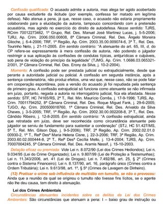 Confissão qualificada: O acusado admite a autoria, mas alega ter agido acobertado
por causa excludente da ilicitude (por exemplo, confessa ter matado em legítima
defesa). Não atenua a pena, já que, nesse caso, o acusado não estaria propriamente
colaborando para a elucidação da autoria, tampouco concordando com a pretensão
acusatória, mas agindo no exercício do direito de autodefesa. Nesse sentido: TJRS,
RCrim 70012273462, 1º Grupo, Rel. Des. Manuel José Martinez Lucas, j. 5-5-2006;
TJRJ, Ap. Crim. 2006.050.00808, 8ª Câmara Criminal, Rel. Des. Ângelo Moreira
Glioche, j. 6-4-2006; TRF, 1ª Região, Ap. Crim. 2003.35.00.009074-6, 3ª T., Rel. Des.
Tourinho Neto, j. 21-11-2005. Em sentido contrário: “A atenuante do art. 65, III, d, do
CP refere-se expressamente à mera confissão de autoria, não podendo o julgador
restringir a sua aplicação às confissões de condutas típicas, antijurídicas e culpáveis,
sob pena de violação do princípio da legalidade” (TJMG, Ap. Crim. 1.0686.03.065321-
2/001, 3ª Câmara Criminal, Rel. Des. Erony da Silva, j. 10-2-2004).
Momento: A confissão pode ser prestada judicial ou extrajudicialmente, desde que
perante a autoridade judicial ou policial. A confissão em segunda instância, após a
sentença condenatória, não produz efeitos, uma vez que, nesse caso, não se pode falar
em cooperação espontânea, pois a versão do acusado já foi repudiada pela sentença
de primeiro grau. A confissão extrajudicial só funciona como atenuante se não infirmada
em juízo, portanto, negada a autoria no interrogatório judicial, fica ela afastada. Nesse
sentido: STF, HC 74165/RS, 2ª T., Rel. Min. Maurício Corrêa, j. 17-9-1996; TJRS, Ap.
Crim. 70011794252, 8ª Câmara Criminal, Rel. Des. Roque Miguel Fank, j. 29-6-2005;
TJGO, Ap. Crim. 200500018760, 1ª Câmara Criminal, Rel. Des. Arivaldo da Silva
Chaves, j. 3-5-2005; TRF, 1ª Região, Ap. Crim. 2002.30.00.002208-8, 3ª T., Rel. Des.
Cândido Ribeiro, j. 12-8-2005. Em sentido contrário: “A confissão extrajudicial, ainda
que retratada em juízo, deve ser reconhecida como circunstância atenuante pelo
julgador se serviu de fundamento para sustentar a condenação” (STJ, HC 51.427/MS,
5ª T., Rel. Min. Gilson Dipp, j. 9-5-2006); TRF, 2ª Região, Ap. Crim. 2002.02.01.0
00930-2, 1ª T., Relª Desª Maria Helena Cisne, j. 22-3-2006; TRF, 3ª Região, Ap. Crim.
2003.60.02.000444-8, 2ª T., Relª Desª Cecília Mello, j. 13-4-2004; TJRS, Ap. Crim.
70007004245, 5ª Câmara Criminal, Rel. Des. Aramis Nassif, j. 15-10-2003.
Delação eficaz ou premiada: Vide Lei n. 8.072/90 (Lei dos Crimes Hediondos); Lei n.
9.034/95 (Lei do Crime Organizado); Lei n. 9.807/99 (Lei de Proteção a Testemunhas);
Lei n. 11.343/2006, art. 41 (Lei de Drogas); Lei n. 7.492/86, art. 25, § 2º (Crimes
contra o Sistema Financeiro); Lei n. 8.137/90, art. 16, parágrafo único (Crimes contra a
Ordem Tributária); Lei n. 9.613/98, art. 1º, § 5º (Crimes de Lavagem de Dinheiro).
(12) Praticar o crime sob influência de multidão em tumulto, se não o provocou:
Ainda que a reunião da qual se originou o tumulto não tivesse fins lícitos, se o agente
não lhe deu causa, tem direito à atenuação.
Lei dos Crimes Ambientais
Circunstâncias atenuantes incidentes sobre os delitos da Lei dos Crimes
Ambientais: São circunstâncias que atenuam a pena: I – baixo grau de instrução ou
 