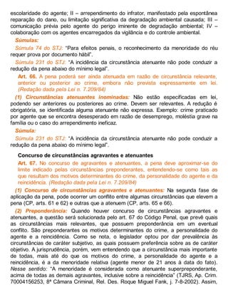 escolaridade do agente; II – arrependimento do infrator, manifestado pela espontânea
reparação do dano, ou limitação significativa da degradação ambiental causada; III –
comunicação prévia pelo agente do perigo iminente de degradação ambiental; IV –
colaboração com os agentes encarregados da vigilância e do controle ambiental.
Súmulas:
Súmula 74 do STJ: “Para efeitos penais, o reconhecimento da menoridade do réu
requer prova por documento hábil”.
Súmula 231 do STJ: “A incidência da circunstância atenuante não pode conduzir a
redução da pena abaixo do mínimo legal”.
Art. 66. A pena poderá ser ainda atenuada em razão de circunstância relevante,
anterior ou posterior ao crime, embora não prevista expressamente em lei.
(Redação dada pela Lei n. 7.209/84)
(1) Circunstâncias atenuantes inominadas: Não estão especificadas em lei,
podendo ser anteriores ou posteriores ao crime. Devem ser relevantes. A redução é
obrigatória, se identificada alguma atenuante não expressa. Exemplo: crime praticado
por agente que se encontra desesperado em razão de desemprego, moléstia grave na
família ou o caso do arrependimento ineficaz.
Súmula:
Súmula 231 do STJ: “A incidência da circunstância atenuante não pode conduzir a
redução da pena abaixo do mínimo legal”.
Concurso de circunstâncias agravantes e atenuantes
Art. 67. No concurso de agravantes e atenuantes, a pena deve aproximar-se do
limite indicado pelas circunstâncias preponderantes, entendendo-se como tais as
que resultam dos motivos determinantes do crime, da personalidade do agente e da
reincidência. (Redação dada pela Lei n. 7.209/84)
(1) Concurso de circunstâncias agravantes e atenuantes: Na segunda fase de
aplicação da pena, pode ocorrer um conflito entre algumas circunstâncias que elevem a
pena (CP, arts. 61 e 62) e outras que a atenuem (CP, arts. 65 e 66).
(2) Preponderância: Quando houver concurso de circunstâncias agravantes e
atenuantes, a questão será solucionada pelo art. 67 do Código Penal, que prevê quais
as circunstâncias mais relevantes, que possuem preponderância em um eventual
conflito. São preponderantes os motivos determinantes do crime, a personalidade do
agente e a reincidência. Como se nota, o legislador optou por dar prevalência às
circunstâncias de caráter subjetivo, as quais possuem preferência sobre as de caráter
objetivo. A jurisprudência, porém, vem entendendo que a circunstância mais importante
de todas, mais até do que os motivos do crime, a personalidade do agente e a
reincidência, é a da menoridade relativa (agente menor de 21 anos à data do fato).
Nesse sentido: “A menoridade é considerada como atenuante superpreponderante,
acima de todas as demais agravantes, inclusive sobre a reincidência” (TJRS, Ap. Crim.
70004156253, 8ª Câmara Criminal, Rel. Des. Roque Miguel Fank, j. 7-8-2002). Assim,
 