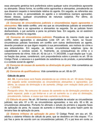 essa atenuante genérica terá preferência sobre qualquer outra circunstância agravante
ou atenuante. Dessa forma, no conflito entre agravantes e atenuantes, prevalecerão as
que disserem respeito à menoridade relativa do agente. Em seguida, as referentes aos
motivos do crime, à personalidade do agente e à reincidência (sempre agravante).
Abaixo dessas, qualquer circunstância de natureza subjetiva. Por último, as
circunstâncias objetivas.
(3) Concurso de circunstâncias judiciais e circunstâncias legais agravantes e
atenuantes: Não existe conflito, uma vez que as circunstâncias judiciais se encontram
na primeira fase e as agravantes e atenuantes na segunda. Se as judiciais forem
desfavoráveis, o juiz aumenta a pena na primeira fase. Em seguida, se só existirem
atenuantes, diminui na segunda.
(4) Concurso de circunstâncias judiciais: Procede-se do mesmo modo que no
conflito entre agravantes e atenuantes (vide CP, art. 67). Assim, se houver
circunstâncias judiciais favoráveis em conflito com outras desfavoráveis ao agente,
deverão prevalecer as que digam respeito à sua personalidade, aos motivos do crime e
aos antecedentes. Em seguida, as demais circunstâncias subjetivas (grau de
culpabilidade e conduta social). E, finalmente, as consequências do crime e o
comportamento da vítima. Vide art. 42 da Lei n. 11.343/2006, o qual dispõe que “o juiz,
na fixação das penas, considerará, com preponderância sobre o previsto no art. 59 do
Código Penal, a natureza e a quantidade da substância ou do produto, a personalidade
e a conduta social do agente”.
(5) Concurso de causas de aumento ou diminuição de pena: Vide comentários ao
art. 68 do CP.
(6) Concurso de qualificadoras: Vide comentários ao art. 68 do CP.
Cálculo da pena
Art. 68. A pena-base será fixada atendendo-se ao critério do art. 59 deste Código;
em seguida serão consideradas as circunstâncias atenuantes e agravantes; por
último, as causas de diminuição e de aumento. (Artigo com redação dada pela Lei
n. 7.209/84)
Parágrafo único. No concurso de causas de aumento ou de diminuição previstas na
parte especial, pode o juiz limitar-se a um só aumento ou a uma só diminuição,
prevalecendo, todavia, a causa que mais aumente ou diminua.
(1) Cálculo da pena: No art. 59 tivemos a oportunidade de estudar as circunstâncias
judiciais; nos arts. 61 a 63, as circunstâncias agravantes; e nos arts. 65 e 66, as
circunstâncias atenuantes. Portanto foi ultimado o estudo da primeira e segunda fases
de aplicação da pena. As causas de aumento e diminuição de pena fazem parte da
terceira fase de aplicação da pena.
(2) Sistema trifásico de aplicação da pena: O Código Penal, em seu art. 68,
adotou o sistema trifásico de cálculo da pena, que se desdobra em três etapas: 1ª) o
juiz fixa a pena de acordo com as circunstâncias judiciais; 2ª) o juiz leva em conta as
 