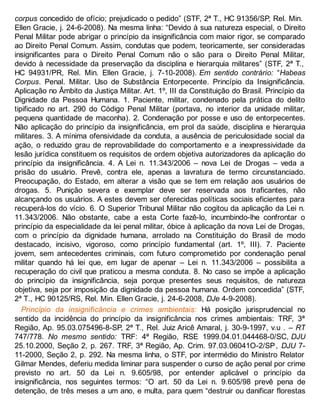 corpus concedido de ofício; prejudicado o pedido” (STF, 2ª T., HC 91356/SP, Rel. Min.
Ellen Gracie, j. 24-6-2008). Na mesma linha: “Devido à sua natureza especial, o Direito
Penal Militar pode abrigar o princípio da insignificância com maior rigor, se comparado
ao Direito Penal Comum. Assim, condutas que podem, teoricamente, ser consideradas
insignificantes para o Direito Penal Comum não o são para o Direito Penal Militar,
devido à necessidade da preservação da disciplina e hierarquia militares” (STF, 2ª T.,
HC 94931/PR, Rel. Min. Ellen Gracie, j. 7-10-2008). Em sentido contrário: “Habeas
Corpus. Penal. Militar. Uso de Substância Entorpecente. Princípio da Insignificância.
Aplicação no Âmbito da Justiça Militar. Art. 1º, III da Constituição do Brasil. Princípio da
Dignidade da Pessoa Humana. 1. Paciente, militar, condenado pela prática do delito
tipificado no art. 290 do Código Penal Militar (portava, no interior da unidade militar,
pequena quantidade de maconha). 2. Condenação por posse e uso de entorpecentes.
Não aplicação do princípio da insignificância, em prol da saúde, disciplina e hierarquia
militares. 3. A mínima ofensividade da conduta, a ausência de periculosidade social da
ação, o reduzido grau de reprovabilidade do comportamento e a inexpressividade da
lesão jurídica constituem os requisitos de ordem objetiva autorizadores da aplicação do
princípio da insignificância. 4. A Lei n. 11.343/2006 – nova Lei de Drogas – veda a
prisão do usuário. Prevê, contra ele, apenas a lavratura de termo circunstanciado.
Preocupação, do Estado, em alterar a visão que se tem em relação aos usuários de
drogas. 5. Punição severa e exemplar deve ser reservada aos traficantes, não
alcançando os usuários. A estes devem ser oferecidas políticas sociais eficientes para
recuperá-los do vício. 6. O Superior Tribunal Militar não cogitou da aplicação da Lei n.
11.343/2006. Não obstante, cabe a esta Corte fazê-lo, incumbindo-lhe confrontar o
princípio da especialidade da lei penal militar, óbice à aplicação da nova Lei de Drogas,
com o princípio da dignidade humana, arrolado na Constituição do Brasil de modo
destacado, incisivo, vigoroso, como princípio fundamental (art. 1º, III). 7. Paciente
jovem, sem antecedentes criminais, com futuro comprometido por condenação penal
militar quando há lei que, em lugar de apenar – Lei n. 11.343/2006 – possibilita a
recuperação do civil que praticou a mesma conduta. 8. No caso se impõe a aplicação
do princípio da insignificância, seja porque presentes seus requisitos, de natureza
objetiva, seja por imposição da dignidade da pessoa humana. Ordem concedida” (STF,
2ª T., HC 90125/RS, Rel. Min. Ellen Gracie, j. 24-6-2008, DJe 4-9-2008).
Princípio da insignificância e crimes ambientais: Há posição jurisprudencial no
sentido da incidência do princípio da insignificância nos crimes ambientais: TRF, 3ª
Região, Ap. 95.03.075496-8-SP, 2ª T., Rel. Juiz Aricê Amaral, j. 30-9-1997, v.u . – RT
747/778. No mesmo sentido: TRF: 4ª Região, RSE 1999.04.01.044468-0/SC, DJU
25.10.2000, Seção 2, p. 267. TRF, 3ª Região, Ap. Crim. 97.03.06041O-2/SP, DJU 7-
11-2000, Seção 2, p. 292. Na mesma linha, o STF, por intermédio do Ministro Relator
Gilmar Mendes, deferiu medida liminar para suspender o curso de ação penal por crime
previsto no art. 50 da Lei n. 9.605/98, por entender aplicável o princípio da
insignificância, nos seguintes termos: “O art. 50 da Lei n. 9.605/98 prevê pena de
detenção, de três meses a um ano, e multa, para quem “destruir ou danificar florestas
 