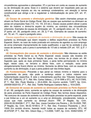circunstâncias agravantes e atenuantes; 3ª) o juiz leva em conta as causas de aumento
ou de diminuição de pena. Esse é o sistema que deverá ser respeitado pelo juiz ao
calcular a pena imposta ao réu na sentença condenatória, em atenção à norma
constitucional que obriga a lei a regularizar a individualização da pena (CF, art. 5º,
XLVI).
(3) Causas de aumento e diminuição genérica: São assim chamadas porque se
situam na Parte Geral do Código Penal. São as causas que aumentam ou diminuem as
penas em proporções fixas (1/2, 1/3, 1/6, 2/3 etc.). Essas causas podem elevar a pena
além do máximo e diminuí-la aquém do mínimo, ao contrário das circunstâncias
anteriores. Exemplos de causas de diminuição: art. 14, parágrafo único; art. 16; art. 21,
2ª parte; art. 26, parágrafo único; art. 29, § 1º etc. Exemplos de causas de aumento:
art. 70; art. 71, caput e parágrafo único.
Causas específicas ou especiais de aumento e diminuição de pena: São causas de
aumento ou diminuição que dizem respeito a delitos específicos previstos na Parte
Especial. Assim, no caso de roubo praticado em concurso de agentes ou com emprego
de arma (chamado impropriamente de roubo qualificado), o que há na verdade é uma
causa de aumento, pois a pena é aumentada de 1/3 até a metade (CP, art. 157, § 2º, I
e II).
(4) Consequência das causas de aumento e diminuição: Não interessa se estão
previstas na Parte Geral ou na Parte Especial: essas causas são levadas em
consideração na última fase de fixação de pena, nos termos do já citado art. 68.
Supondo que, após as duas primeiras fases, a pena tenha permanecido no mínimo
legal, nesse caso, na terceira e última fase, com a redução, essa pena
obrigatoriamente ficará inferior ao mínimo. Somente na última fase, com as causas de
aumento ou de diminuição, é que a pena poderá sair dos limites legais.
(5) Fundamentação: Prevendo o tipo penal os índices mínimo e máximo para o
agravamento da pena, não pode a sentença adotar o índice máximo sem
fundamentação específica. É este o entendimento pacífico dos Tribunais Superiores:
STF, HC 73884/RJ, 2ª T., Rel. Min. Carlos Velloso, j. 27-8-1996 e STJ, HC 19.517/MS,
6ª T., Rel. Min. Paulo Medina, j. 20-4-2004. No mesmo sentido: TJDFT, Ap. Crim.
20040610025153, 2ª T., Rel. Des. Teófilo Rodrigues Caetano Neto, j. 18-8-2005.
(6) Concurso de causas de aumento ou diminuição previstas na Parte Especial:
O art. 68, parágrafo único, somente se aplica às causas de aumento e de diminuição
de pena previstas na Parte Especial do Código Penal. Nos termos desse dispositivo.
“No concurso de causas de aumento ou de diminuição previstas na parte especial, pode
o juiz limitar-se a um só aumento ou a uma só diminuição, prevalecendo, todavia, a
causa que mais aumente ou diminua”. Assim: TRF, 5ª Região, Ap. Crim.
2004.83.00.004596-7, 3ª T., Rel. Des. Joana Carolina Lins Pereira, j. 20-10-2005; TRF,
2ª Região, Ap. Crim. 96.02.19180-5, 3ª T., Rel. Des. Francisco Pizzolante, j. 24-2-
1999. Em sentido diverso, fazendo incidir todas as causas de aumento: STJ, HC
45.875/SP, 5ª T., Rel. Min. Gilson Dipp, j. 7-3-2006; TJMT, Ap. Crim. 5546212004, 1ª
 