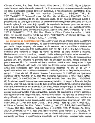 Câmara Criminal, Rel. Des. Paulo Inácio Dias Lessa, j. 22-2-2005. Alguns julgados
salientam que, na hipótese de valoração de todas as causas de aumento ou diminuição
de pena, a avaliação destas deve ser qualitativa, e não meramente quantitativa: STJ,
HC 34.572/SP, 6a T., Rel. Min. Hamilton Carvalhido, j. 9-2-2006; TJRJ, EI
2005.054.00237, 3ª Câmara Criminal, Rel. Des. Manoel Alberto, j. 25-4-2006. Por fim,
nos casos de aplicação do art. 68, parágrafo único, do CP, não há consenso quanto à
possibilidade de valoração da causa de aumento ou diminuição remanescente em outra
fase de aplicação da pena. A jurisprudência majoritária inclina-se para sua incidência
sobre a pena como agravante ou atenuante, se prevista na lei, ou, subsidiariamente,
sua consideração como circunstância judicial. Nessa linha: TRF, 4ª Região, Ap. Crim.
2000.71.00.001752-1, 7ª T., Rel. Des. Maria de Fátima Freitas Labarrêre, j. 18-5-
2004. Em sentido contrário: TJRS, Ap. Crim. 70007126972, 5ª Câmara Criminal, Rel.
Des. Aramis Nassif, j. 11-2-2004; TJAC, RT 781/616.
(7) Concurso de qualificadoras: Pode ocorrer que em um mesmo crime concorram
várias qualificadoras. Por exemplo, no caso de homicídio doloso triplamente qualificado
por motivo torpe, emprego de veneno e de recurso que impossibilite a defesa do
ofendido, terão incidência três qualificadoras (CP, art. 121, § 2º, I, III e IV). Entretanto,
somente uma cumprirá a função de elevar os limites de pena mínimo e máximo.
Restariam ainda as outras duas, havendo dúvida sobre qual função estas assumiriam.
Há duas posições: (a) as demais qualificadoras assumem a função de circunstâncias
judiciais (art. 59), influindo na primeira fase da dosagem da pena. Nesse sentido há
precedente no STJ: “no caso de incidência de duas qualificadoras, integrantes do tipo
homicídio qualificado, não pode uma delas ser tomada como circunstância agravante,
ainda que coincidente com uma das hipóteses descritas no art. 61 do CP. A
qualificadora deve ser considerada como circunstância judicial na fixação da pena-base,
porque o caput do art. 61 deste diploma é excludente da incidência da agravante
genérica” (RHC 7176/MS, 6ª T., Rel. Min. Fernando Gonçalves, j. 19-3-1998); TJMG,
RCrim 1.0000.04.410507-0/000, 1º Grupo, Rel. Acórdão Des. Jane Silva, j. 13-6-2005.
(b) As demais qualificadoras funcionam como agravantes, na segunda fase de fixação
de pena, uma vez que, na hipótese de duas ou mais qualificadoras, somente uma delas
exercerá, efetivamente, essa função. Com efeito, basta uma para que os limites mínimo
e máximo sejam elevados. As demais, perdendo a função de qualificar o crime, passam
a atuar como agravantes (“São agravantes, quando não qualificam o crime”), entrando
na segunda fase de fixação da pena. No mesmo sentido: “na hipótese de concorrência
de qualificadoras num mesmo tipo penal, uma delas deve ser utilizada para qualificar o
crime e as demais serão consideradas como circunstâncias agravantes” (STF, HC
85414/MG, 2ª T., Rel. Min. Ellen Gracie, j. 14-6-2005); TJSP, Ap. Crim. 4797393200,
6ª Câmara Criminal, Rel. Des. Debatin Cardoso, j. 2-6-2005; TJPR, RvCrim 0169608-2,
1º Grupo, Rel. Des. Clotário Portugal Neto, j. 4-5-2005; TRF, 1ª Região, Ap. Crim.
2001.41.00.000463-2, 4ª T., Rel. Des. Ítalo Fioravanti Sabo Mendes, j. 2-12-2005. No
tocante à segunda posição, entende-se que, se não estiver prevista como circunstância
agravante genérica, a qualificadora excedente será valorada, residualmente, como
 