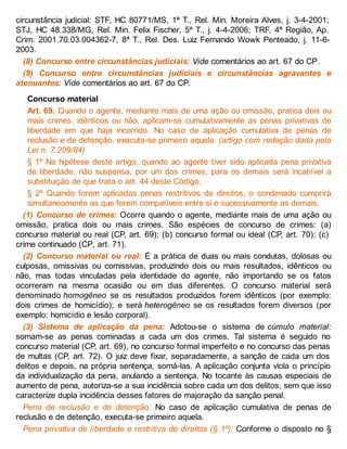 circunstância judicial: STF, HC 80771/MS, 1ª T., Rel. Min. Moreira Alves, j. 3-4-2001;
STJ, HC 48.338/MG, Rel. Min. Felix Fischer, 5ª T., j. 4-4-2006; TRF, 4ª Região, Ap.
Crim. 2001.70.03.004362-7, 8ª T., Rel. Des. Luiz Fernando Wowk Penteado, j. 11-6-
2003.
(8) Concurso entre circunstâncias judiciais: Vide comentários ao art. 67 do CP.
(9) Concurso entre circunstâncias judiciais e circunstâncias agravantes e
atenuantes: Vide comentários ao art. 67 do CP.
Concurso material
Art. 69. Quando o agente, mediante mais de uma ação ou omissão, pratica dois ou
mais crimes, idênticos ou não, aplicam-se cumulativamente as penas privativas de
liberdade em que haja incorrido. No caso de aplicação cumulativa de penas de
reclusão e de detenção, executa-se primeiro aquela. (artigo com redação dada pela
Lei n. 7.209/84)
§ 1º Na hipótese deste artigo, quando ao agente tiver sido aplicada pena privativa
de liberdade, não suspensa, por um dos crimes, para os demais será incabível a
substituição de que trata o art. 44 deste Código.
§ 2º Quando forem aplicadas penas restritivas de direitos, o condenado cumprirá
simultaneamente as que forem compatíveis entre si e sucessivamente as demais.
(1) Concurso de crimes: Ocorre quando o agente, mediante mais de uma ação ou
omissão, pratica dois ou mais crimes. São espécies de concurso de crimes: (a)
concurso material ou real (CP, art. 69); (b) concurso formal ou ideal (CP, art. 70); (c)
crime continuado (CP, art. 71).
(2) Concurso material ou real: É a prática de duas ou mais condutas, dolosas ou
culposas, omissivas ou comissivas, produzindo dois ou mais resultados, idênticos ou
não, mas todas vinculadas pela identidade do agente, não importando se os fatos
ocorreram na mesma ocasião ou em dias diferentes. O concurso material será
denominado homogêneo se os resultados produzidos forem idênticos (por exemplo:
dois crimes de homicídio); e será heterogêneo se os resultados forem diversos (por
exemplo: homicídio e lesão corporal).
(3) Sistema de aplicação da pena: Adotou-se o sistema de cúmulo material:
somam-se as penas cominadas a cada um dos crimes. Tal sistema é seguido no
concurso material (CP, art. 69), no concurso formal imperfeito e no concurso das penas
de multas (CP, art. 72). O juiz deve fixar, separadamente, a sanção de cada um dos
delitos e depois, na própria sentença, somá-las. A aplicação conjunta viola o princípio
da individualização da pena, anulando a sentença. No tocante às causas especiais de
aumento de pena, autoriza-se a sua incidência sobre cada um dos delitos, sem que isso
caracterize dupla incidência desses fatores de majoração da sanção penal.
Pena de reclusão e de detenção: No caso de aplicação cumulativa de penas de
reclusão e de detenção, executa-se primeiro aquela.
Pena privativa de liberdade e restritiva de direitos (§ 1º): Conforme o disposto no §
 