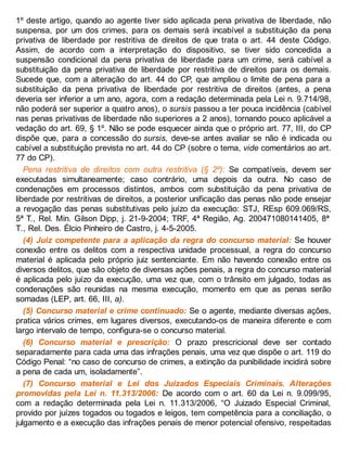 1º deste artigo, quando ao agente tiver sido aplicada pena privativa de liberdade, não
suspensa, por um dos crimes, para os demais será incabível a substituição da pena
privativa de liberdade por restritiva de direitos de que trata o art. 44 deste Código.
Assim, de acordo com a interpretação do dispositivo, se tiver sido concedida a
suspensão condicional da pena privativa de liberdade para um crime, será cabível a
substituição da pena privativa de liberdade por restritiva de direitos para os demais.
Sucede que, com a alteração do art. 44 do CP, que ampliou o limite de pena para a
substituição da pena privativa de liberdade por restritiva de direitos (antes, a pena
deveria ser inferior a um ano, agora, com a redação determinada pela Lei n. 9.714/98,
não poderá ser superior a quatro anos), o sursis passou a ter pouca incidência (cabível
nas penas privativas de liberdade não superiores a 2 anos), tornando pouco aplicável a
vedação do art. 69, § 1º. Não se pode esquecer ainda que o próprio art. 77, III, do CP
dispõe que, para a concessão do sursis, deve-se antes avaliar se não é indicada ou
cabível a substituição prevista no art. 44 do CP (sobre o tema, vide comentários ao art.
77 do CP).
Pena restritiva de direitos com outra restritiva (§ 2º): Se compatíveis, devem ser
executadas simultaneamente; caso contrário, uma depois da outra. No caso de
condenações em processos distintos, ambos com substituição da pena privativa de
liberdade por restritivas de direitos, a posterior unificação das penas não pode ensejar
a revogação das penas substitutivas pelo juízo da execução: STJ, REsp 609.069/RS,
5ª T., Rel. Min. Gilson Dipp, j. 21-9-2004; TRF, 4ª Região, Ag. 200471080141405, 8ª
T., Rel. Des. Élcio Pinheiro de Castro, j. 4-5-2005.
(4) Juiz competente para a aplicação da regra do concurso material: Se houver
conexão entre os delitos com a respectiva unidade processual, a regra do concurso
material é aplicada pelo próprio juiz sentenciante. Em não havendo conexão entre os
diversos delitos, que são objeto de diversas ações penais, a regra do concurso material
é aplicada pelo juízo da execução, uma vez que, com o trânsito em julgado, todas as
condenações são reunidas na mesma execução, momento em que as penas serão
somadas (LEP, art. 66, III, a).
(5) Concurso material e crime continuado: Se o agente, mediante diversas ações,
pratica vários crimes, em lugares diversos, executando-os de maneira diferente e com
largo intervalo de tempo, configura-se o concurso material.
(6) Concurso material e prescrição: O prazo prescricional deve ser contado
separadamente para cada uma das infrações penais, uma vez que dispõe o art. 119 do
Código Penal: “no caso de concurso de crimes, a extinção da punibilidade incidirá sobre
a pena de cada um, isoladamente”.
(7) Concurso material e Lei dos Juizados Especiais Criminais. Alterações
promovidas pela Lei n. 11.313/2006: De acordo com o art. 60 da Lei n. 9.099/95,
com a redação determinada pela Lei n. 11.313/2006, “O Juizado Especial Criminal,
provido por juízes togados ou togados e leigos, tem competência para a conciliação, o
julgamento e a execução das infrações penais de menor potencial ofensivo, respeitadas
 