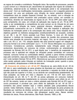 as regras de conexão e continência. Parágrafo único. Na reunião de processos, perante
o juízo comum ou o tribunal do júri, decorrentes da aplicação das regras de conexão e
continência, observar-se-ão os institutos da transação penal e da composição dos
danos civis”. Com as modificações mencionadas, passamos a ter o seguinte panorama
processual: (a) uma vez praticada uma infração de menor potencial ofensivo, a
competência será do Juizado Especial Criminal. Se, no entanto, com a infração de
menor potencial ofensivo houverem sido praticados outros crimes, em conexão ou
continência, deverão ser observadas as regras do art. 78 do CPP, para saber qual o
juízo competente; (b) caso, em virtude da aplicação das regras do art. 78 do CPP,
venha a ser estabelecida a competência do juízo comum ou do tribunal do júri para
julgar também a infração de menor potencial ofensivo, afastando, portanto, o
procedimento sumaríssimo da Lei n. 9.099/95, isso não impedirá a aplicação dos
institutos da transação penal e da composição dos danos civis. Essa ressalva da lei
objetivou garantir os institutos assegurados constitucionalmente ao acusado, contidos
no art. 98, I, da CF. Como assinala Luiz Flávio Gomes, “o novo art. 60 manda
‘observar’ o instituto da transação, mesmo depois da reunião dos processos (que
retrata uma situação de concurso material, em regra). Ora, se no concurso material
vale o art. 60 c.c. art. 119, solução distinta não será possível sugerir em relação ao
concurso formal e ao crime continuado” (Lei n. 11.313: Novas Alterações nos Juizados
Criminais). Considera-se, portanto, isoladamente cada infração penal, sem os
acréscimos decorrentes do concurso de crimes, contrariamente ao entendimento
esposado na Súmula 243 do STJ, a qual dispõe que “o benefício da suspensão do
processo não é aplicável em relação às infrações penais cometidas em concurso
material, concurso formal ou continuidade delitiva, quando a pena mínima cominada,
seja pelo somatório, seja pela incidência da majorante, ultrapassar o limite de um (01)
ano” (vide também Súmula 723 do STF). Mencione-se que esse entendimento também
vinha sendo aplicado pelos tribunais ao instituto da transação penal, quando a pena,
pelo somatório, ultrapassasse o limite de dois anos.
(8) Concurso de crimes e art. 44 do CP: Discute-se se, para efeito do art. 44 do
CP, isto é, para substituição da pena privativa de liberdade por restritiva de direitos,
aquelas deverão ser somadas para o fim de preencher o requisito do limite de pena,
que não pode ser superior a 4 anos, ou se deverão ser consideradas isoladamente. Há
duas posições: (a) tendo em vista o disposto no art. 119 do CP, bem como a
interpretação do art. 69, § 1º, do CP, as penas aplicadas em concurso material
deveriam ser consideradas isoladamente no concurso material, para efeito do art. 44
do CP. No entanto, tendo em vista o critério adotado pela Súmula 243 do STJ para o
sursis processual, é provável que, para efeito de aplicação do art. 44 do CP, o
somatório das penas também seja o critério adotado pela jurisprudência. Nesse
sentido: Celso Delmanto, Código, cit., p. 139. (b) A substituição da pena privativa de
liberdade por restritiva de direitos somente será possível se do somatório das penas
resultante do concurso de crimes, não ultrapassar quatro anos. Nesse sentido:
Damásio de Jesus, Penas alternativas, São Paulo: Saraiva, 1999, p. 88.
 