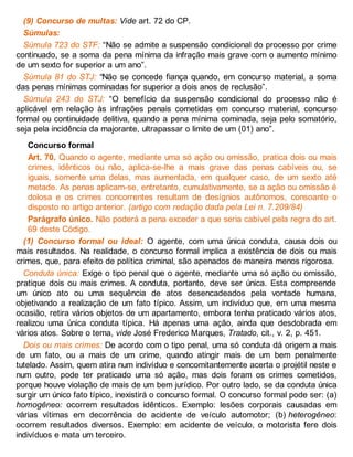 (9) Concurso de multas: Vide art. 72 do CP.
Súmulas:
Súmula 723 do STF: “Não se admite a suspensão condicional do processo por crime
continuado, se a soma da pena mínima da infração mais grave com o aumento mínimo
de um sexto for superior a um ano”.
Súmula 81 do STJ: “Não se concede fiança quando, em concurso material, a soma
das penas mínimas cominadas for superior a dois anos de reclusão”.
Súmula 243 do STJ: “O benefício da suspensão condicional do processo não é
aplicável em relação às infrações penais cometidas em concurso material, concurso
formal ou continuidade delitiva, quando a pena mínima cominada, seja pelo somatório,
seja pela incidência da majorante, ultrapassar o limite de um (01) ano”.
Concurso formal
Art. 70. Quando o agente, mediante uma só ação ou omissão, pratica dois ou mais
crimes, idênticos ou não, aplica-se-lhe a mais grave das penas cabíveis ou, se
iguais, somente uma delas, mas aumentada, em qualquer caso, de um sexto até
metade. As penas aplicam-se, entretanto, cumulativamente, se a ação ou omissão é
dolosa e os crimes concorrentes resultam de desígnios autônomos, consoante o
disposto no artigo anterior. (artigo com redação dada pela Lei n. 7.209/84)
Parágrafo único. Não poderá a pena exceder a que seria cabível pela regra do art.
69 deste Código.
(1) Concurso formal ou ideal: O agente, com uma única conduta, causa dois ou
mais resultados. Na realidade, o concurso formal implica a existência de dois ou mais
crimes, que, para efeito de política criminal, são apenados de maneira menos rigorosa.
Conduta única: Exige o tipo penal que o agente, mediante uma só ação ou omissão,
pratique dois ou mais crimes. A conduta, portanto, deve ser única. Esta compreende
um único ato ou uma sequência de atos desencadeados pela vontade humana,
objetivando a realização de um fato típico. Assim, um indivíduo que, em uma mesma
ocasião, retira vários objetos de um apartamento, embora tenha praticado vários atos,
realizou uma única conduta típica. Há apenas uma ação, ainda que desdobrada em
vários atos. Sobre o tema, vide José Frederico Marques, Tratado, cit., v. 2, p. 451.
Dois ou mais crimes: De acordo com o tipo penal, uma só conduta dá origem a mais
de um fato, ou a mais de um crime, quando atingir mais de um bem penalmente
tutelado. Assim, quem atira num indivíduo e concomitantemente acerta o projétil neste e
num outro, pode ter praticado uma só ação, mas dois foram os crimes cometidos,
porque houve violação de mais de um bem jurídico. Por outro lado, se da conduta única
surgir um único fato típico, inexistirá o concurso formal. O concurso formal pode ser: (a)
homogêneo: ocorrem resultados idênticos. Exemplo: lesões corporais causadas em
várias vítimas em decorrência de acidente de veículo automotor; (b) heterogêneo:
ocorrem resultados diversos. Exemplo: em acidente de veículo, o motorista fere dois
indivíduos e mata um terceiro.
 
