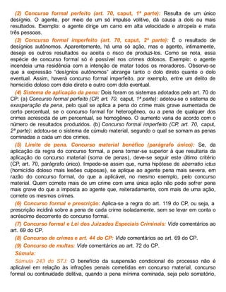 (2) Concurso formal perfeito (art. 70, caput, 1ª parte): Resulta de um único
desígnio. O agente, por meio de um só impulso volitivo, dá causa a dois ou mais
resultados. Exemplo: o agente dirige um carro em alta velocidade e atropela e mata
três pessoas.
(3) Concurso formal imperfeito (art. 70, caput, 2ª parte): É o resultado de
desígnios autônomos. Aparentemente, há uma só ação, mas o agente, intimamente,
deseja os outros resultados ou aceita o risco de produzi-los. Como se nota, essa
espécie de concurso formal só é possível nos crimes dolosos. Exemplo: o agente
incendeia uma residência com a intenção de matar todos os moradores. Observe-se
que a expressão “desígnios autônomos” abrange tanto o dolo direto quanto o dolo
eventual. Assim, haverá concurso formal imperfeito, por exemplo, entre um delito de
homicídio doloso com dolo direto e outro com dolo eventual.
(4) Sistema de aplicação da pena: Dois foram os sistemas adotados pelo art. 70 do
CP: (a) Concurso formal perfeito (CP, art. 70, caput, 1ª parte): adotou-se o sistema de
exasperação da pena, pelo qual se aplica a pena do crime mais grave aumentada de
certo percentual, se o concurso formal for heterogêneo, ou a pena de qualquer dos
crimes acrescida de um percentual, se homogêneo. O aumento varia de acordo com o
número de resultados produzidos. (b) Concurso formal imperfeito (CP, art. 70, caput,
2ª parte): adotou-se o sistema de cúmulo material, segundo o qual se somam as penas
cominadas a cada um dos crimes.
(5) Limite de pena. Concurso material benéfico (parágrafo único): Se, da
aplicação da regra do concurso formal, a pena tornar-se superior à que resultaria da
aplicação do concurso material (soma de penas), deve-se seguir este último critério
(CP, art. 70, parágrafo único). Impede-se assim que, numa hipótese de aberratio ictus
(homicídio doloso mais lesões culposas), se aplique ao agente pena mais severa, em
razão do concurso formal, do que a aplicável, no mesmo exemplo, pelo concurso
material. Quem comete mais de um crime com uma única ação não pode sofrer pena
mais grave do que a imposta ao agente que, reiteradamente, com mais de uma ação,
comete os mesmos crimes.
(6) Concurso formal e prescrição: Aplica-se a regra do art. 119 do CP, ou seja, a
prescrição incidirá sobre a pena de cada crime isoladamente, sem se levar em conta o
acréscimo decorrente do concurso formal.
(7) Concurso formal e Lei dos Juizados Especiais Criminais: Vide comentários ao
art. 69 do CP.
(8) Concurso de crimes e art. 44 do CP: Vide comentários ao art. 69 do CP.
(9) Concurso de multas: Vide comentários ao art. 72 do CP.
Súmula:
Súmula 243 do STJ: O benefício da suspensão condicional do processo não é
aplicável em relação às infrações penais cometidas em concurso material, concurso
formal ou continuidade delitiva, quando a pena mínima cominada, seja pelo somatório,
 