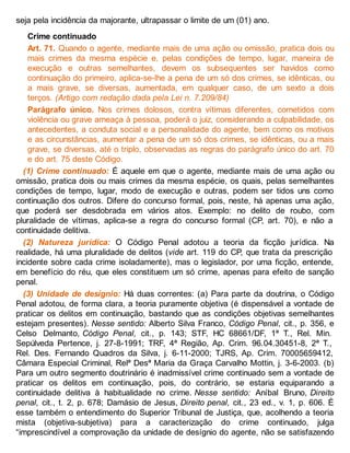 seja pela incidência da majorante, ultrapassar o limite de um (01) ano.
Crime continuado
Art. 71. Quando o agente, mediante mais de uma ação ou omissão, pratica dois ou
mais crimes da mesma espécie e, pelas condições de tempo, lugar, maneira de
execução e outras semelhantes, devem os subsequentes ser havidos como
continuação do primeiro, aplica-se-lhe a pena de um só dos crimes, se idênticas, ou
a mais grave, se diversas, aumentada, em qualquer caso, de um sexto a dois
terços. (Artigo com redação dada pela Lei n. 7.209/84)
Parágrafo único. Nos crimes dolosos, contra vítimas diferentes, cometidos com
violência ou grave ameaça à pessoa, poderá o juiz, considerando a culpabilidade, os
antecedentes, a conduta social e a personalidade do agente, bem como os motivos
e as circunstâncias, aumentar a pena de um só dos crimes, se idênticas, ou a mais
grave, se diversas, até o triplo, observadas as regras do parágrafo único do art. 70
e do art. 75 deste Código.
(1) Crime continuado: É aquele em que o agente, mediante mais de uma ação ou
omissão, pratica dois ou mais crimes da mesma espécie, os quais, pelas semelhantes
condições de tempo, lugar, modo de execução e outras, podem ser tidos uns como
continuação dos outros. Difere do concurso formal, pois, neste, há apenas uma ação,
que poderá ser desdobrada em vários atos. Exemplo: no delito de roubo, com
pluralidade de vítimas, aplica-se a regra do concurso formal (CP, art. 70), e não a
continuidade delitiva.
(2) Natureza jurídica: O Código Penal adotou a teoria da ficção jurídica. Na
realidade, há uma pluralidade de delitos (vide art. 119 do CP, que trata da prescrição
incidente sobre cada crime isoladamente), mas o legislador, por uma ficção, entende,
em benefício do réu, que eles constituem um só crime, apenas para efeito de sanção
penal.
(3) Unidade de desígnio: Há duas correntes: (a) Para parte da doutrina, o Código
Penal adotou, de forma clara, a teoria puramente objetiva (é dispensável a vontade de
praticar os delitos em continuação, bastando que as condições objetivas semelhantes
estejam presentes). Nesse sentido: Alberto Silva Franco, Código Penal, cit., p. 356, e
Celso Delmanto, Código Penal, cit., p. 143; STF, HC 68661/DF, 1ª T., Rel. Min.
Sepúlveda Pertence, j. 27-8-1991; TRF, 4ª Região, Ap. Crim. 96.04.30451-8, 2ª T.,
Rel. Des. Fernando Quadros da Silva, j. 6-11-2000; TJRS, Ap. Crim. 70005659412,
Câmara Especial Criminal, Relª Desª Maria da Graça Carvalho Mottin, j. 3-6-2003. (b)
Para um outro segmento doutrinário é inadmissível crime continuado sem a vontade de
praticar os delitos em continuação, pois, do contrário, se estaria equiparando a
continuidade delitiva à habitualidade no crime. Nesse sentido: Aníbal Bruno, Direito
penal, cit., t. 2, p. 678; Damásio de Jesus, Direito penal, cit., 23 ed., v. 1, p. 606. É
esse também o entendimento do Superior Tribunal de Justiça, que, acolhendo a teoria
mista (objetiva-subjetiva) para a caracterização do crime continuado, julga
“imprescindível a comprovação da unidade de desígnio do agente, não se satisfazendo
 