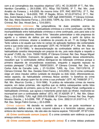 com a só convergência dos requisitos objetivos” (STJ, HC 33.263/SP, 6ª T., Rel. Min.
Hamilton Carvalhido, j. 28-3-2006; STJ, REsp 700.730/RS, 5ª T., Rel. Min. José
Arnaldo da Fonseca, j. 4-8-2005. Na mesma linha: STF, RHC 85577/RJ, 2ª T., Rel.
Min. Ellen Gracie, j. 16-8-2005; TRF, 3ª Região, RCrim. 97.03.071973-2, 5ª T., Rel.
Des. André Nekatschalow, j. 25-10-2004; TJSP, AgE 4095703300, 1ª Câmara Criminal,
Rel. Des. Mário Devienne Ferraz, j. 23-5-2005; TAPR, Ap. Crim. 0162395-2, 3ª Câmara
Criminal, Rel. Des. Hirosê Zeni, j. 12-6-2001).
Habitualidade criminosa: Na jurisprudência, há duas posições acerca da
compatibilidade ou não entre a habitualidade criminosa e o crime continuado: (a) Não há
incompatibilidade entre habitualidade criminosa e crime continuado, pois para este a lei
só exige requisitos objetivos. Nessa linha: “descabe potencializar a vida pregressa do
agente e o número de delitos por ele cometidos para, a partir da óptica da
habitualidade criminosa, afastar a incidência do preceito do art. 71 do Código Penal.
Tanto vulnera a lei aquele que inclui no campo de aplicação hipótese não contemplada
como o que exclui caso por ela abrangido” (STF, HC 74183/SP, 2ª T., Rel. Min. Marco
Aurélio, j. 22-10-1996); “a descaracterização da continuidade delitiva em face da
habitualidade constitui interpretação em prejuízo do réu, pois nada dispõe a respeito a
lei penal” (TJRS, Ap. Crim. 70006115059, 8ª Câmara Criminal, Rel. Des. Roque Miguel
Fank, j. 15-12-2004). Outrossim, há julgados que, conjugando desse entendimento,
ressaltam que “a continuidade delitiva distingue-se da reiteração criminosa porque a
primeira depende de circunstâncias ocasionais, enquanto a segunda repousa na
conduta planejada” (TJRS, AgE 70009729351, 8ª Câmara Criminal, Rel. Des. Luís
Carlos Ávila de Carvalho Leite, j. 27-10-2004; TJRS, Ap. Crim. 70011376118, 3ª
Câmara Criminal, Rel. Des. Danúbio Edon Franco, j. 8-9-2005). (b) O crime continuado
exige um único impulso volitivo (unidade de desígnio ou dolo total), diferenciando-se,
nesse aspecto, da habitualidade criminosa. Nesse sentido: “o benefício do crime
continuado não alcança quem faz do crime a sua profissão” (STF, HC 74066/SP, 2ª T.,
Rel. Min. Maurício Corrêa, j. 10-9-1996). “A prática de reiterados crimes da mesma
espécie, em datas próximas, não significa que os delitos subsequentes serão tidos
como continuação do primeiro, para os fins do art. 71 do Código Penal, configurando a
habitualidade criminosa, que agrava o tratamento penal dado ao infrator, mostrando-se
incompatível com a continuidade delitiva” (STJ, HC 37.420/SP, 5ª T., Rel. Min. Gilson
Dipp, j. 22-2-2005). TJRJ, AgE 2005.076.00388, 8ª Câmara Criminal, Rel. Des. Ângelo
Moreira Glioche, j. 9-3-2006; TRF, 2ª Região, Ap. Crim. 2002.51.01.510711-0, 1ª T.,
Rel. Des. Sérgio Feltrin Correa, j. 22-3-2006.
Crimes culposos: Há decisão no sentido de que não se pode reconhecer a
continuidade delitiva entre a lesão corporal culposa e o homicídio culposo, porque,
embora da mesma natureza, não são eles da mesma espécie: TACrimSP, RT 671/343.
(4) Crime continuado comum (caput): É o crime cometido sem violência ou grave
ameaça contra a pessoa.
(5) Crime continuado específico (parágrafo único): É o crime doloso praticado
 