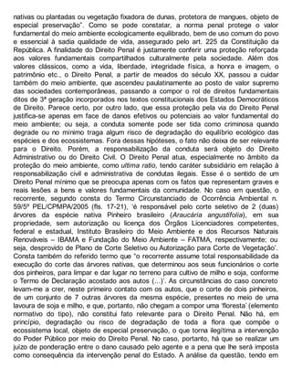 nativas ou plantadas ou vegetação fixadora de dunas, protetora de mangues, objeto de
especial preservação”. Como se pode constatar, a norma penal protege o valor
fundamental do meio ambiente ecologicamente equilibrado, bem de uso comum do povo
e essencial à sadia qualidade de vida, assegurado pelo art. 225 da Constituição da
República. A finalidade do Direito Penal é justamente conferir uma proteção reforçada
aos valores fundamentais compartilhados culturalmente pela sociedade. Além dos
valores clássicos, como a vida, liberdade, integridade física, a honra e imagem, o
patrimônio etc., o Direito Penal, a partir de meados do século XX, passou a cuidar
também do meio ambiente, que ascendeu paulatinamente ao posto de valor supremo
das sociedades contemporâneas, passando a compor o rol de direitos fundamentais
ditos de 3ª geração incorporados nos textos constitucionais dos Estados Democráticos
de Direito. Parece certo, por outro lado, que essa proteção pela via do Direito Penal
justifica-se apenas em face de danos efetivos ou potenciais ao valor fundamental do
meio ambiente; ou seja, a conduta somente pode ser tida como criminosa quando
degrade ou no mínimo traga algum risco de degradação do equilíbrio ecológico das
espécies e dos ecossistemas. Fora dessas hipóteses, o fato não deixa de ser relevante
para o Direito. Porém, a responsabilização da conduta será objeto do Direito
Administrativo ou do Direito Civil. O Direito Penal atua, especialmente no âmbito da
proteção do meio ambiente, como ultima ratio, tendo caráter subsidiário em relação à
responsabilização civil e administrativa de condutas ilegais. Esse é o sentido de um
Direito Penal mínimo que se preocupa apenas com os fatos que representam graves e
reais lesões a bens e valores fundamentais da comunidade. No caso em questão, o
recorrente, segundo consta do Termo Circunstanciado de Ocorrência Ambiental n.
59/5º PEL/CPMPA/2005 (fls. 17-21), ‘é responsável pelo corte seletivo de 2 (duas)
árvores da espécie nativa Pinheiro brasileiro (Araucária angustifolia), em sua
propriedade, sem autorização ou licença dos Órgãos Licenciadores competentes,
federal e estadual, Instituto Brasileiro do Meio Ambiente e dos Recursos Naturais
Renováveis – IBAMA e Fundação do Meio Ambiente – FATMA, respectivamente; ou
seja, desprovido de Plano de Corte Seletivo ou Autorização para Corte de Vegetação’.
Consta também do referido termo que “o recorrente assume total responsabilidade da
execução do corte das árvores nativas, que determinou aos seus funcionários o corte
dos pinheiros, para limpar e dar lugar no terreno para cultivo de milho e soja, conforme
o Termo de Declaração acostado aos autos (...)’. As circunstâncias do caso concreto
levam-me a crer, neste primeiro contato com os autos, que o corte de dois pinheiros,
de um conjunto de 7 outras árvores da mesma espécie, presentes no meio de uma
lavoura de soja e milho, e que, portanto, não chegam a compor uma ‘floresta’ (elemento
normativo do tipo), não constitui fato relevante para o Direito Penal. Não há, em
princípio, degradação ou risco de degradação de toda a flora que compõe o
ecossistema local, objeto de especial preservação, o que torna ilegítima a intervenção
do Poder Público por meio do Direito Penal. No caso, portanto, há que se realizar um
juízo de ponderação entre o dano causado pelo agente e a pena que lhe será imposta
como consequência da intervenção penal do Estado. A análise da questão, tendo em
 