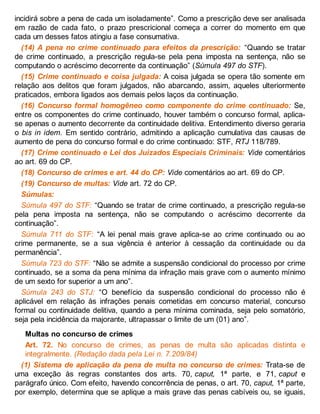 incidirá sobre a pena de cada um isoladamente”. Como a prescrição deve ser analisada
em razão de cada fato, o prazo prescricional começa a correr do momento em que
cada um desses fatos atingiu a fase consumativa.
(14) A pena no crime continuado para efeitos da prescrição: “Quando se tratar
de crime continuado, a prescrição regula-se pela pena imposta na sentença, não se
computando o acréscimo decorrente da continuação” (Súmula 497 do STF).
(15) Crime continuado e coisa julgada: A coisa julgada se opera tão somente em
relação aos delitos que foram julgados, não abarcando, assim, aqueles ulteriormente
praticados, embora ligados aos demais pelos laços da continuação.
(16) Concurso formal homogêneo como componente do crime continuado: Se,
entre os componentes do crime continuado, houver também o concurso formal, aplica-
se apenas o aumento decorrente da continuidade delitiva. Entendimento diverso geraria
o bis in idem. Em sentido contrário, admitindo a aplicação cumulativa das causas de
aumento de pena do concurso formal e do crime continuado: STF, RTJ 118/789.
(17) Crime continuado e Lei dos Juizados Especiais Criminais: Vide comentários
ao art. 69 do CP.
(18) Concurso de crimes e art. 44 do CP: Vide comentários ao art. 69 do CP.
(19) Concurso de multas: Vide art. 72 do CP.
Súmulas:
Súmula 497 do STF: “Quando se tratar de crime continuado, a prescrição regula-se
pela pena imposta na sentença, não se computando o acréscimo decorrente da
continuação”.
Súmula 711 do STF: “A lei penal mais grave aplica-se ao crime continuado ou ao
crime permanente, se a sua vigência é anterior à cessação da continuidade ou da
permanência”.
Súmula 723 do STF: “Não se admite a suspensão condicional do processo por crime
continuado, se a soma da pena mínima da infração mais grave com o aumento mínimo
de um sexto for superior a um ano”.
Súmula 243 do STJ: “O benefício da suspensão condicional do processo não é
aplicável em relação às infrações penais cometidas em concurso material, concurso
formal ou continuidade delitiva, quando a pena mínima cominada, seja pelo somatório,
seja pela incidência da majorante, ultrapassar o limite de um (01) ano”.
Multas no concurso de crimes
Art. 72. No concurso de crimes, as penas de multa são aplicadas distinta e
integralmente. (Redação dada pela Lei n. 7.209/84)
(1) Sistema de aplicação da pena de multa no concurso de crimes: Trata-se de
uma exceção às regras constantes dos arts. 70, caput, 1ª parte, e 71, caput e
parágrafo único. Com efeito, havendo concorrência de penas, o art. 70, caput, 1ª parte,
por exemplo, determina que se aplique a mais grave das penas cabíveis ou, se iguais,
 