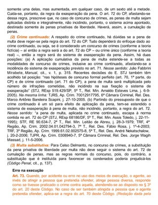 somente uma delas, mas aumentada, em qualquer caso, de um sexto até a metade.
Cuida-se, portanto, da regra da exasperação da pena. O art. 72 do CP, afastando-se
dessa regra, prescreve que, no caso de concurso de crimes, as penas de multa sejam
aplicadas distinta e integralmente, não incidindo, portanto, o sistema acima apontado,
destinado somente às penas privativas de liberdade. Haverá, assim, a cumulação de
penas.
(2) Crime continuado: A respeito do crime continuado, há dúvidas se a pena de
multa deve reger-se pela regra do art. 72 do CP. Tudo dependerá do enfoque dado ao
crime continuado, ou seja, se é considerado um concurso de crimes (conforme a teoria
fictícia) – aí então a regra será a do art. 72 do CP – ou crime único (conforme a teoria
real) –, então a regra será do sistema de exasperação da pena. Assim, há duas
posições: (a) A aplicação cumulativa da pena de multa estende-se a todas as
modalidades de concurso de crimes, inclusive ao crime continuado, afastando-se a
incidência do sistema de exasperação previsto no art. 71. Nesse sentido: Julio Fabbrini
Mirabete, Manual, cit., v. 1, p. 315. Recentes decisões do E. STJ também têm
acolhido tal posição: “nas hipóteses de concurso formal perfeito (art. 70, 1ª parte, do
CP) e de crime continuado (art. 71 do CP), a pena de multa será multiplicada pelo
número de infrações cometidas, não incidindo na sua fixação o sistema de
exasperação” (STJ, REsp 519.429/SP, 5ª T., Rel. Min. Arnaldo Esteves Lima, j. 6-9-
2005). Na mesma linha: TJRS, Ap. Crim. 70012917795, 6ª Câmara Criminal, Rel. Des.
Marco Antônio Bandeira Scapini, j. 27-10-2005. (b) Partindo do pressuposto de que o
crime continuado é um só para efeito de aplicação da pena, tem-se estendido o
sistema de exasperação à pena de multa, não incidindo, portanto, a regra do art. 72.
Nesse sentido: “a pena de multa, aplicada no crime continuado, escapa à norma
contida no art. 72 do CP (STJ, REsp 68186/DF, 5ª T., Rel. Min. Assis Toledo, j. 22-11-
1995); STF, RE 90.634-7, 2ª T., Rel. Min. Leitão de Abreu, j. 28-3-1979; TRF, 4ª
Região, Ap. Crim. 2002.04.01.042794-3, 7ª T., Rel. Des. Fábio Rosa, j. 1º-4-2003;
TRF, 3ª Região, Ap. Crim. 1999.61.02.002575-8, 5ª T., Rel. Des. André Nekatschalow,
j. 20-2-2006; TJPR, Ap. Crim. 0308940-7, 5ª Câmara Criminal, Rel. Des. Jorge Wagih
Massad, j. 11-5-2006.
(3) Multa substitutiva: Para Celso Delmanto, no concurso de crimes, a substituição
da pena privativa de liberdade por multa não deve seguir o sistema do art. 72 de
cumulação de penas, mas as regras normais do concurso, pois, do contrário, a
substituição que é instituída para favorecer os condenados poderia prejudicá-los
(Código Penal, cit., p, 137).
Erro na execução
Art. 73. Quando, por acidente ou erro no uso dos meios de execução, o agente, ao
invés de atingir a pessoa que pretendia ofender, atinge pessoa diversa, responde
como se tivesse praticado o crime contra aquela, atendendo-se ao disposto no § 3º
do art. 20 deste Código. No caso de ser também atingida a pessoa que o agente
pretendia ofender, aplica-se a regra do art. 70 deste Código. (Redação dada pela
 