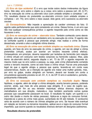 Lei n. 7.209/84)
(1) Erro de tipo acidental: É o erro que incide sobre dados irrelevantes da figura
típica. São eles: erro sobre o objeto ou a coisa; erro sobre a pessoa (art. 20, § 3º);
erro na execução do crime ou aberratio ictus (com unidade simples e complexa – art.
73); resultado diverso do pretendido ou aberratio criminis (com unidade simples e
complexa – art. 74); erro sobre o nexo causal, dolo geral, erro sucessivo ou aberratio
causae.
(2) Consequências: Não impede a apreciação do caráter criminoso do fato. O
agente sabe perfeitamente que está cometendo um crime. Dessa forma, é um erro que
não traz qualquer consequência jurídica: o agente responde pelo crime como se não
houvesse o erro.
(3) Erro na execução do crime – aberratio ictus: Também conhecido como desvio
no golpe, uma vez que ocorre um verdadeiro erro na execução do crime. O agente não
se confunde quanto à pessoa que pretende atingir, mas realiza o crime de forma
desastrada, errando o alvo e atingindo vítima diversa.
(4) Erro na execução do crime com unidade simples ou resultado único: Ocorre
quando, em face do erro na execução do crime, o agente, em vez de atingir a vítima
pretendida (virtual), acaba por acertar um terceiro inocente (vítima efetiva).
Consequência: em princípio, deveria responder por tentativa de homicídio (em relação
à vítima virtual) em concurso com lesões corporais ou homicídio culposo. Mas, pela
teoria da aberratio delicti, segundo dispõe o art. 73 do CP, o agente responde do
mesmo modo que no erro sobre a pessoa, ou seja, pelo crime efetivamente cometido
contra o terceiro inocente, como se este fosse a vítima virtual. Faz-se uma presunção
legal de que o agente atingiu a pessoa que queria, levando-se em conta suas
características. Assim, se a intenção do agente era matar uma mulher grávida, mas,
por erro no golpe, acaba atingindo um homem, deverá ser levada em conta a
circunstância agravante prevista no art. 61, II, h, do CP. O erro é acidental e, portanto,
juridicamente irrelevante.
(5) Erro na execução com unidade complexa ou resultado duplo: Nessa
hipótese, o agente, além de atingir a vítima almejada, acerta terceira pessoa, podendo
ocorrer, ainda, que mais de uma pessoa seja atingida. É o caso do sujeito que,
pretendendo pôr fim ao seu devedor impontual, efetua diversos disparos de
metralhadora em sua direção, matando-o, mas também acertando outras quinze
pessoas que casualmente passavam no local. O resultado foi duplo: um querido e o
outro não (lesão e morte de várias pessoas). Aplica-se a regra do concurso formal,
impondo-se a pena do crime mais grave, aumentada de l/6 até metade. O acréscimo
varia de acordo com o número de vítimas atingidas por erro. Se houver dolo eventual
em relação ao terceiro ou terceiros inocentes, aplicar-se-á a regra do concurso formal
imperfeito, que ocorre quando os resultados diversos derivam de desígnios autônomos.
Resultado diverso do pretendido
 