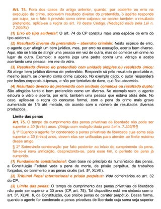 Art. 74. Fora dos casos do artigo anterior, quando, por acidente ou erro na
execução do crime, sobrevém resultado diverso do pretendido, o agente responde
por culpa, se o fato é previsto como crime culposo; se ocorre também o resultado
pretendido, aplica-se a regra do art. 70 deste Código. (Redação dada pela Lei n.
7.209/84)
(1) Erro do tipo acidental: O art. 74 do CP constitui mais uma espécie de erro do
tipo acidental.
(2) Resultado diverso do pretendido – aberratio criminis: Nesta espécie de erro,
o agente quer atingir um bem jurídico, mas, por erro na execução, acerta bem diverso.
Aqui, não se trata de atingir uma pessoa em vez de outra, mas de cometer um crime no
lugar de outro. Exemplo: o agente joga uma pedra contra uma vidraça e acaba
acertando uma pessoa, em vez do vidro.
(3) Resultado diverso do pretendido com unidade simples ou resultado único:
Só atinge bem jurídico diverso do pretendido. Responde só pelo resultado produzido e,
mesmo assim, se previsto como crime culposo. No exemplo dado, o autor responderá
por lesões corporais culposas, e não por tentativa de dano, que fica absorvido.
(4) Resultado diverso do pretendido com unidade complexa ou resultado duplo:
São atingidos tanto o bem pretendido como um diverso. No exemplo retro, o agente
estoura o vidro e acerta, por erro, também uma pessoa que estava atrás dele. No
caso, aplica-se a regra do concurso formal, com a pena do crime mais grave
aumentada de 1/6 até metade, de acordo com o número de resultados diversos
produzidos.
Limite das penas
Art. 75. O tempo de cumprimento das penas privativas de liberdade não pode ser
superior a 30 (trinta) anos. (Artigo com redação dada pela Lei n. 7.209/84)
§ 1º Quando o agente for condenado a penas privativas de liberdade cuja soma seja
superior a 30 (trinta) anos, devem elas ser unificadas para atender ao limite máximo
desse artigo.
§ 2º Sobrevindo condenação por fato posterior ao início do cumprimento da pena,
far-se-á nova unificação, desprezando-se, para esse fim, o período de pena já
cumprido.
(1) Fundamento constitucional: Com base no princípio da humanidade das penas,
a Constituição Federal veda a pena de morte, de prisão perpétua, de trabalhos
forçados, de banimento e as penas cruéis (art. 5º, XLVII).
(2) Tribunal Penal Internacional e prisão perpétua: Vide comentários ao art. 32
do CP.
(3) Limite das penas: O tempo de cumprimento das penas privativas de liberdade
não pode ser superior a 30 anos (CP, art. 75). Tal dispositivo está em sintonia com o
art. 5º, XLVII, b, da Constituição, que proíbe penas de caráter perpétuo. Dessa forma,
quando o agente for condenado a penas privativas de liberdade cuja soma seja superior
 