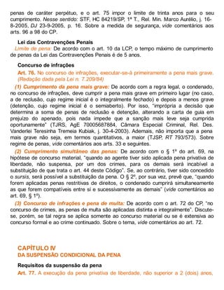 penas de caráter perpétuo, e o art. 75 impor o limite de trinta anos para o seu
cumprimento. Nesse sentido: STF, HC 84219/SP, 1ª T., Rel. Min. Marco Aurélio, j. 16-
8-2005, DJ 23-9-2005, p. 16. Sobre a medida de segurança, vide comentários aos
arts. 96 a 98 do CP.
Lei das Contravenções Penais
Limite de pena: De acordo com o art. 10 da LCP, o tempo máximo de cumprimento
de penas da Lei das Contravenções Penais é de 5 anos.
Concurso de infrações
Art. 76. No concurso de infrações, executar-se-á primeiramente a pena mais grave.
(Redação dada pela Lei n. 7.209/84)
(1) Cumprimento da pena mais grave: De acordo com a regra legal, o condenado,
no concurso de infrações, deve cumprir a pena mais grave em primeiro lugar (no caso,
a de reclusão, cujo regime inicial é o integralmente fechado) e depois a menos grave
(detenção, cujo regime inicial é o semiaberto). Por isso, “imprópria a decisão que
determina a soma de penas de reclusão e detenção, alterando a carta de guia em
prejuízo do apenado, pois nada impede que a sanção mais leve seja cumprida
oportunamente” (TJRS, AgE 70005687884, Câmara Especial Criminal, Rel. Des.
Vanderlei Teresinha Tremeia Kubiak, j. 30-4-2003). Ademais, não importa que a pena
mais grave não seja, em termos quantitativos, a maior (TJSP, RT 793/573). Sobre
regime de penas, vide comentários aos arts. 33 e seguintes.
(2) Cumprimento simultâneo das penas: De acordo com o § 1º do art. 69, na
hipótese de concurso material, “quando ao agente tiver sido aplicada pena privativa de
liberdade, não suspensa, por um dos crimes, para os demais será incabível a
substituição de que trata o art. 44 deste Código”. Se, ao contrário, tiver sido concedido
o sursis, será possível a substituição da pena. O § 2º, por sua vez, prevê que, “quando
forem aplicadas penas restritivas de direitos, o condenado cumprirá simultaneamente
as que forem compatíveis entre si e sucessivamente as demais” (vide comentários ao
art. 69, § 1º).
(3) Concurso de infrações e pena de multa: De acordo com o art. 72 do CP, “no
concurso de crimes, as penas de multa são aplicadas distinta e integralmente”. Discute-
se, porém, se tal regra se aplica somente ao concurso material ou se é extensiva ao
concurso formal e ao crime continuado. Sobre o tema, vide comentários ao art. 72.
CAPÍTULO IV
DA SUSPENSÃO CONDICIONAL DA PENA
Requisitos da suspensão da pena
Art. 77. A execução da pena privativa de liberdade, não superior a 2 (dois) anos,
 