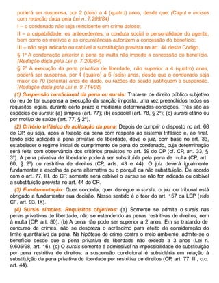 poderá ser suspensa, por 2 (dois) a 4 (quatro) anos, desde que: (Caput e incisos
com redação dada pela Lei n. 7.209/84)
I – o condenado não seja reincidente em crime doloso;
II – a culpabilidade, os antecedentes, a conduta social e personalidade do agente,
bem como os motivos e as circunstâncias autorizem a concessão do benefício;
III – não seja indicada ou cabível a substituição prevista no art. 44 deste Código.
§ 1º A condenação anterior a pena de multa não impede a concessão do benefício.
(Redação dada pela Lei n. 7.209/84)
§ 2º A execução da pena privativa de liberdade, não superior a 4 (quatro) anos,
poderá ser suspensa, por 4 (quatro) a 6 (seis) anos, desde que o condenado seja
maior de 70 (setenta) anos de idade, ou razões de saúde justifiquem a suspensão.
(Redação dada pela Lei n. 9.714/98)
(1) Suspensão condicional da pena ou sursis: Trata-se de direito público subjetivo
do réu de ter suspensa a execução da sanção imposta, uma vez preenchidos todos os
requisitos legais, durante certo prazo e mediante determinadas condições. Três são as
espécies de sursis: (a) simples (art. 77); (b) especial (art. 78, § 2º); (c) sursis etário ou
por motivo de saúde (art. 77, § 2º).
(2) Critério trifásico de aplicação da pena: Depois de cumprir o disposto no art. 68
do CP, ou seja, após a fixação da pena com respeito ao sistema trifásico e, ao final,
tendo sido aplicada a pena privativa de liberdade, deve o juiz, com base no art. 33,
estabelecer o regime inicial de cumprimento de pena do condenado, cuja determinação
será feita com observância dos critérios previstos no art. 59 do CP (cf. CP, art. 33, §
3º). A pena privativa de liberdade poderá ser substituída pela pena de multa (CP, art.
60, § 2º) ou restritiva de direitos (CP, arts. 43 e 44). O juiz deverá igualmente
fundamentar a escolha da pena alternativa ou o porquê da não substituição. De acordo
com o art. 77, III, do CP, somente será cabível o sursis se não for indicada ou cabível
a substituição prevista no art. 44 do CP.
(3) Fundamentação: Quer conceda, quer denegue o sursis, o juiz ou tribunal está
obrigado a fundamentar sua decisão. Nesse sentido é o teor do art. 157 da LEP (vide
CF, art. 93, IX).
(4) Sursis simples. Requisitos objetivos: (a) Somente se admite o sursis nas
penas privativas de liberdade, não se estendendo às penas restritivas de direitos, nem
à multa (CP, art. 80). (b) A pena não pode ser superior a 2 anos. Em se tratando de
concurso de crimes, não se despreza o acréscimo para efeito de consideração do
limite quantitativo da pena. Na hipótese de crime contra o meio ambiente, admite-se o
benefício desde que a pena privativa de liberdade não exceda a 3 anos (Lei n.
9.605/98, art. 16). (c) O sursis somente é admissível na impossibilidade de substituição
por pena restritiva de direitos: a suspensão condicional é subsidiária em relação à
substituição da pena privativa de liberdade por restritiva de direitos (CP, art. 77, III, c.c.
art. 44).
 