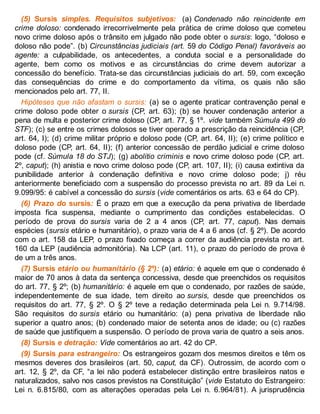 (5) Sursis simples. Requisitos subjetivos: (a) Condenado não reincidente em
crime doloso: condenado irrecorrivelmente pela prática de crime doloso que cometeu
novo crime doloso após o trânsito em julgado não pode obter o sursis: logo, “doloso e
doloso não pode”. (b) Circunstâncias judiciais (art. 59 do Código Penal) favoráveis ao
agente: a culpabilidade, os antecedentes, a conduta social e a personalidade do
agente, bem como os motivos e as circunstâncias do crime devem autorizar a
concessão do benefício. Trata-se das circunstâncias judiciais do art. 59, com exceção
das consequências do crime e do comportamento da vítima, os quais não são
mencionados pelo art. 77, II.
Hipóteses que não afastam o sursis: (a) se o agente praticar contravenção penal e
crime doloso pode obter o sursis (CP, art. 63); (b) se houver condenação anterior a
pena de multa e posterior crime doloso (CP, art. 77, § 1º. vide também Súmula 499 do
STF); (c) se entre os crimes dolosos se tiver operado a prescrição da reincidência (CP,
art. 64, I); (d) crime militar próprio e doloso pode (CP, art. 64, II); (e) crime político e
doloso pode (CP, art. 64, II); (f) anterior concessão de perdão judicial e crime doloso
pode (cf. Súmula 18 do STJ); (g) abolitio criminis e novo crime doloso pode (CP, art.
2º, caput); (h) anistia e novo crime doloso pode (CP, art. 107, II); (i) causa extintiva da
punibilidade anterior à condenação definitiva e novo crime doloso pode; j) réu
anteriormente beneficiado com a suspensão do processo prevista no art. 89 da Lei n.
9.099/95: é cabível a concessão do sursis (vide comentários os arts. 63 e 64 do CP).
(6) Prazo do sursis: É o prazo em que a execução da pena privativa de liberdade
imposta fica suspensa, mediante o cumprimento das condições estabelecidas. O
período de prova do sursis varia de 2 a 4 anos (CP, art. 77, caput). Nas demais
espécies (sursis etário e humanitário), o prazo varia de 4 a 6 anos (cf. § 2º). De acordo
com o art. 158 da LEP, o prazo fixado começa a correr da audiência prevista no art.
160 da LEP (audiência admonitória). Na LCP (art. 11), o prazo do período de prova é
de um a três anos.
(7) Sursis etário ou humanitário (§ 2º): (a) etário: é aquele em que o condenado é
maior de 70 anos à data da sentença concessiva, desde que preenchidos os requisitos
do art. 77, § 2º; (b) humanitário: é aquele em que o condenado, por razões de saúde,
independentemente de sua idade, tem direito ao sursis, desde que preenchidos os
requisitos do art. 77, § 2º. O § 2º teve a redação determinada pela Lei n. 9.714/98.
São requisitos do sursis etário ou humanitário: (a) pena privativa de liberdade não
superior a quatro anos; (b) condenado maior de setenta anos de idade; ou (c) razões
de saúde que justifiquem a suspensão. O período de prova varia de quatro a seis anos.
(8) Sursis e detração: Vide comentários ao art. 42 do CP.
(9) Sursis para estrangeiro: Os estrangeiros gozam dos mesmos direitos e têm os
mesmos deveres dos brasileiros (art. 50, caput, da CF). Outrossim, de acordo com o
art. 12, § 2º, da CF, “a lei não poderá estabelecer distinção entre brasileiros natos e
naturalizados, salvo nos casos previstos na Constituição” (vide Estatuto do Estrangeiro:
Lei n. 6.815/80, com as alterações operadas pela Lei n. 6.964/81). A jurisprudência
 