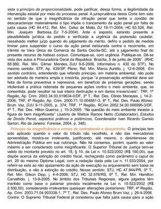 vista o princípio da proporcionalidade, pode justificar, dessa forma, a ilegitimidade da
intervenção estatal por meio do processo penal. A jurisprudência desta Corte tem sido
no sentido de que a insignificância da infração penal que tenha o condão de
descaracterizar materialmente o tipo impõe o trancamento da ação penal por falta de
justa causa (HC 84.412, Rel. Min. Celso de Mello, DJ 19-11-2004; HC 83.526, Rel.
Min. Joaquim Barbosa, DJ 7-5-2004). Ante o exposto, estando presente a
plausibilidade jurídica do pedido e verificada a urgência da pretensão cautelar,
ressalvado melhor juízo quando do julgamento do mérito, defiro o pedido de medida
liminar para suspender o curso da ação penal instaurada contra o recorrente, em
trâmite na Vara Única da Comarca de Santa Cecília-SC, até o julgamento final do
presente recurso de habeas corpus. Comunique-se, com urgência. Publique-se. Dê-se
vista dos autos à Procuradoria Geral da República. Brasília, 5 de junho de 2006”. (RHC
88.880, Rel. Min. Gilmar Mendes, DJU 9-6-2006, Informativo n. 430 do STF). No
mesmo sentido: STF, Ap. 439/SP, Pleno, Rel. Min. Marco Aurélio, j. 12-6-2008. Em
sentido contrário, entendendo que referido princípio, em matéria ambiental, não pode
ser adotado de maneira ampla e irrestrita, porque “a preservação ambiental deve ser
feita de forma preventiva e repressiva, em benefício de próximas gerações, sendo
intolerável a prática reiterada de pequenas ações contra o meio ambiente, que, se
consentida, pode resultar na sua inteira destruição e em danos irreversíveis”: TRF, 1ª
Região, Ap. Crim. 2003.34.00.019634-0/DF, 3ª T., Rel. Des. Olindo Menezes, j. 14-2-
2006; TRF, 4ª Região, Ap. Crim. 2000.71.10.004881-3, 8ª T., Rel. Des. Paulo Afonso
Brum Vaz, DJU 9-11-2005, p. 374; TRF, 1ª Região, RCrim 2002.34.00.006996-3/DF,
4ª T., Rel. Des. Hilton Queiroz, j. 15-3-2005. “Na questão do meio ambiente inexiste a
figura do bem insignificante” (Justino de Mattos Ramos Netto (Colaborador), Estudos
de Direito Penal, aspectos práticos e polêmicos, Coordenador Ivan Ricardo Garisio
Sartori, Rio de Janeiro: Forense, 2004, p. 348).
Princípio da insignificância e crimes de contrabando e descaminho: O princípio tem
sido aplicado quando o valor do tributo não recolhido, e não das mercadorias
apreendidas, mostra-se irrelevante, justificando, até mesmo, o desinteresse da
Administração Pública em sua cobrança. Não há consenso, porém, quanto ao valor
máximo a ser considerado como insignificante. O Superior Tribunal de Justiça tem-se
valido do montante previsto no art. 18, § 10, da Lei n. 10.522/2002 (R$ 100,00), que
dispõe acerca da extinção do crédito fiscal, rechaçando como parâmetro o caput do
art. 20 do mesmo Diploma Legal, com a redação dada pela Lei n. 11.033/2004, por
referir-se este ao não ajuizamento da ação de execução ou arquivamento sem baixa na
distribuição, e não à extinção do crédito. Nesse sentido: STJ, HC 47.944/PR, 5ª T.,
Rel. Min. Gilson Dipp, j. 4-4-2006; STJ, HC 32.576/RS, 6ª T., Rel. Min. Hamilton
Carvalhido, j. 13-9-2005. No âmbito dos Tribunais Regionais, alguns julgados têm
mantido como base o patamar previsto inicialmente na Lei n. 10.522/2002 (R$
2.500,00), considerando irrelevantes quaisquer alterações posteriores: TRF, 4ª Região,
Ap. Crim. 2003.71.04.003338-1, 7ª T., Rel. Des. Paulo Afonso Brum Vaz, j. 26-4-2006.
Contra: O Supremo Tribunal Federal já considerou que falta justa causa para a ação
 